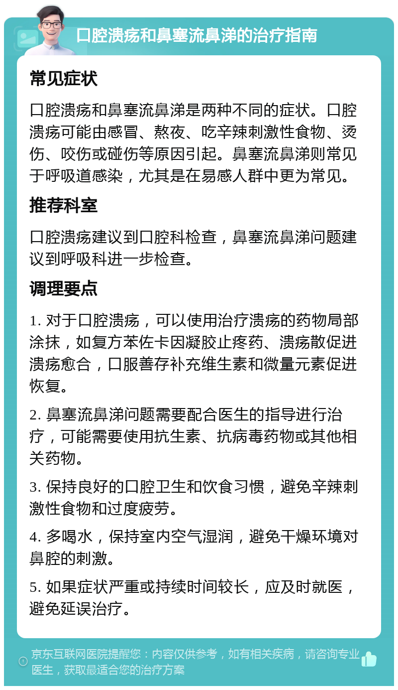 口腔溃疡和鼻塞流鼻涕的治疗指南 常见症状 口腔溃疡和鼻塞流鼻涕是两种不同的症状。口腔溃疡可能由感冒、熬夜、吃辛辣刺激性食物、烫伤、咬伤或碰伤等原因引起。鼻塞流鼻涕则常见于呼吸道感染，尤其是在易感人群中更为常见。 推荐科室 口腔溃疡建议到口腔科检查，鼻塞流鼻涕问题建议到呼吸科进一步检查。 调理要点 1. 对于口腔溃疡，可以使用治疗溃疡的药物局部涂抹，如复方苯佐卡因凝胶止疼药、溃疡散促进溃疡愈合，口服善存补充维生素和微量元素促进恢复。 2. 鼻塞流鼻涕问题需要配合医生的指导进行治疗，可能需要使用抗生素、抗病毒药物或其他相关药物。 3. 保持良好的口腔卫生和饮食习惯，避免辛辣刺激性食物和过度疲劳。 4. 多喝水，保持室内空气湿润，避免干燥环境对鼻腔的刺激。 5. 如果症状严重或持续时间较长，应及时就医，避免延误治疗。