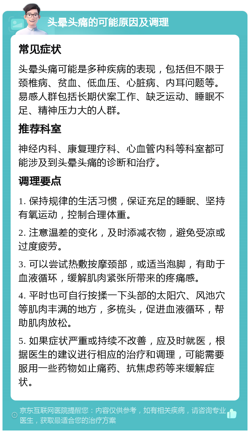 头晕头痛的可能原因及调理 常见症状 头晕头痛可能是多种疾病的表现，包括但不限于颈椎病、贫血、低血压、心脏病、内耳问题等。易感人群包括长期伏案工作、缺乏运动、睡眠不足、精神压力大的人群。 推荐科室 神经内科、康复理疗科、心血管内科等科室都可能涉及到头晕头痛的诊断和治疗。 调理要点 1. 保持规律的生活习惯，保证充足的睡眠、坚持有氧运动，控制合理体重。 2. 注意温差的变化，及时添减衣物，避免受凉或过度疲劳。 3. 可以尝试热敷按摩颈部，或适当泡脚，有助于血液循环，缓解肌肉紧张所带来的疼痛感。 4. 平时也可自行按揉一下头部的太阳穴、风池穴等肌肉丰满的地方，多梳头，促进血液循环，帮助肌肉放松。 5. 如果症状严重或持续不改善，应及时就医，根据医生的建议进行相应的治疗和调理，可能需要服用一些药物如止痛药、抗焦虑药等来缓解症状。