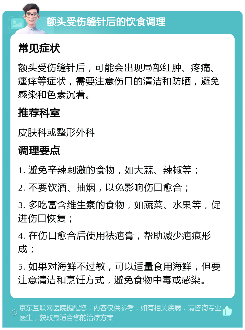 额头受伤缝针后的饮食调理 常见症状 额头受伤缝针后，可能会出现局部红肿、疼痛、瘙痒等症状，需要注意伤口的清洁和防晒，避免感染和色素沉着。 推荐科室 皮肤科或整形外科 调理要点 1. 避免辛辣刺激的食物，如大蒜、辣椒等； 2. 不要饮酒、抽烟，以免影响伤口愈合； 3. 多吃富含维生素的食物，如蔬菜、水果等，促进伤口恢复； 4. 在伤口愈合后使用祛疤膏，帮助减少疤痕形成； 5. 如果对海鲜不过敏，可以适量食用海鲜，但要注意清洁和烹饪方式，避免食物中毒或感染。