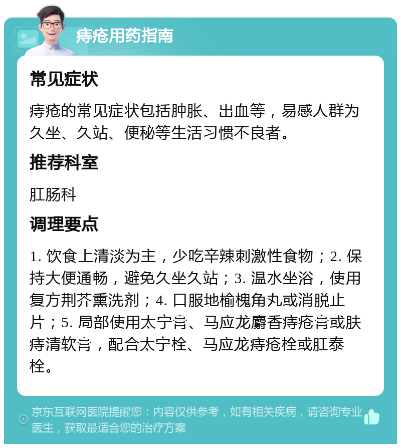 痔疮用药指南 常见症状 痔疮的常见症状包括肿胀、出血等，易感人群为久坐、久站、便秘等生活习惯不良者。 推荐科室 肛肠科 调理要点 1. 饮食上清淡为主，少吃辛辣刺激性食物；2. 保持大便通畅，避免久坐久站；3. 温水坐浴，使用复方荆芥熏洗剂；4. 口服地榆槐角丸或消脱止片；5. 局部使用太宁膏、马应龙麝香痔疮膏或肤痔清软膏，配合太宁栓、马应龙痔疮栓或肛泰栓。