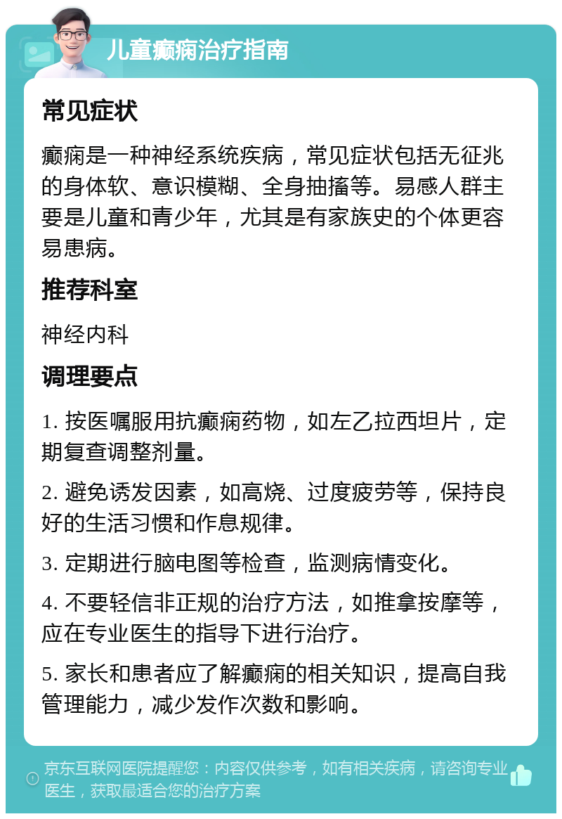 儿童癫痫治疗指南 常见症状 癫痫是一种神经系统疾病，常见症状包括无征兆的身体软、意识模糊、全身抽搐等。易感人群主要是儿童和青少年，尤其是有家族史的个体更容易患病。 推荐科室 神经内科 调理要点 1. 按医嘱服用抗癫痫药物，如左乙拉西坦片，定期复查调整剂量。 2. 避免诱发因素，如高烧、过度疲劳等，保持良好的生活习惯和作息规律。 3. 定期进行脑电图等检查，监测病情变化。 4. 不要轻信非正规的治疗方法，如推拿按摩等，应在专业医生的指导下进行治疗。 5. 家长和患者应了解癫痫的相关知识，提高自我管理能力，减少发作次数和影响。