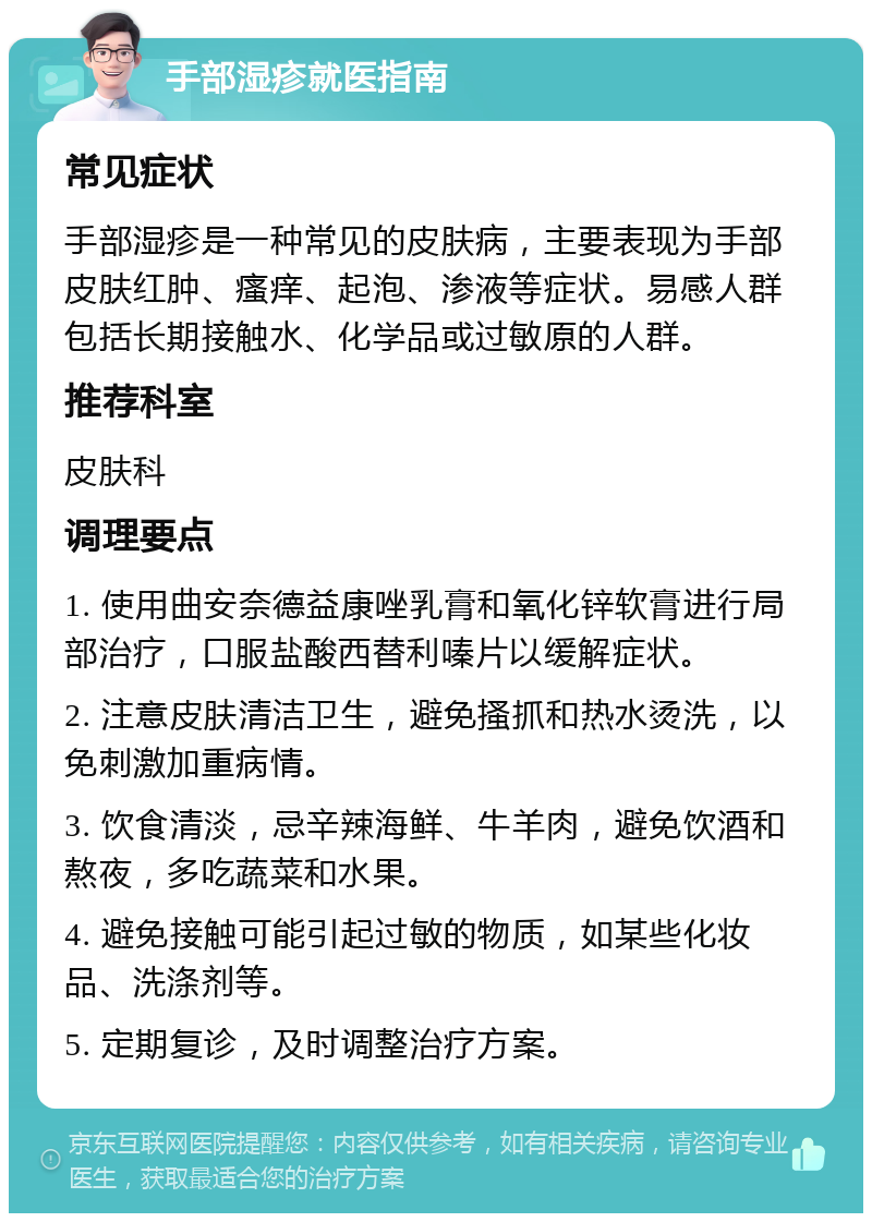 手部湿疹就医指南 常见症状 手部湿疹是一种常见的皮肤病，主要表现为手部皮肤红肿、瘙痒、起泡、渗液等症状。易感人群包括长期接触水、化学品或过敏原的人群。 推荐科室 皮肤科 调理要点 1. 使用曲安奈德益康唑乳膏和氧化锌软膏进行局部治疗，口服盐酸西替利嗪片以缓解症状。 2. 注意皮肤清洁卫生，避免搔抓和热水烫洗，以免刺激加重病情。 3. 饮食清淡，忌辛辣海鲜、牛羊肉，避免饮酒和熬夜，多吃蔬菜和水果。 4. 避免接触可能引起过敏的物质，如某些化妆品、洗涤剂等。 5. 定期复诊，及时调整治疗方案。