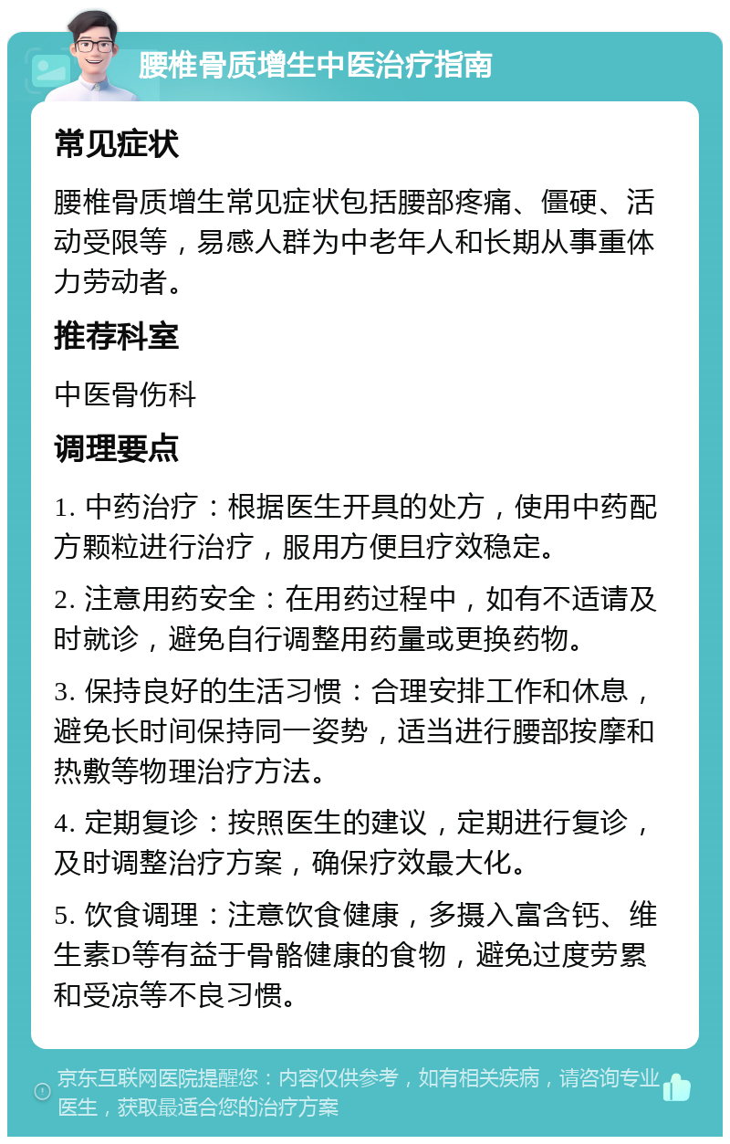 腰椎骨质增生中医治疗指南 常见症状 腰椎骨质增生常见症状包括腰部疼痛、僵硬、活动受限等，易感人群为中老年人和长期从事重体力劳动者。 推荐科室 中医骨伤科 调理要点 1. 中药治疗：根据医生开具的处方，使用中药配方颗粒进行治疗，服用方便且疗效稳定。 2. 注意用药安全：在用药过程中，如有不适请及时就诊，避免自行调整用药量或更换药物。 3. 保持良好的生活习惯：合理安排工作和休息，避免长时间保持同一姿势，适当进行腰部按摩和热敷等物理治疗方法。 4. 定期复诊：按照医生的建议，定期进行复诊，及时调整治疗方案，确保疗效最大化。 5. 饮食调理：注意饮食健康，多摄入富含钙、维生素D等有益于骨骼健康的食物，避免过度劳累和受凉等不良习惯。