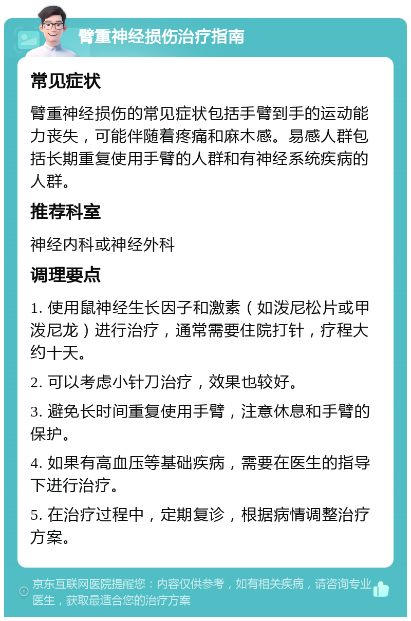 臂重神经损伤治疗指南 常见症状 臂重神经损伤的常见症状包括手臂到手的运动能力丧失，可能伴随着疼痛和麻木感。易感人群包括长期重复使用手臂的人群和有神经系统疾病的人群。 推荐科室 神经内科或神经外科 调理要点 1. 使用鼠神经生长因子和激素（如泼尼松片或甲泼尼龙）进行治疗，通常需要住院打针，疗程大约十天。 2. 可以考虑小针刀治疗，效果也较好。 3. 避免长时间重复使用手臂，注意休息和手臂的保护。 4. 如果有高血压等基础疾病，需要在医生的指导下进行治疗。 5. 在治疗过程中，定期复诊，根据病情调整治疗方案。