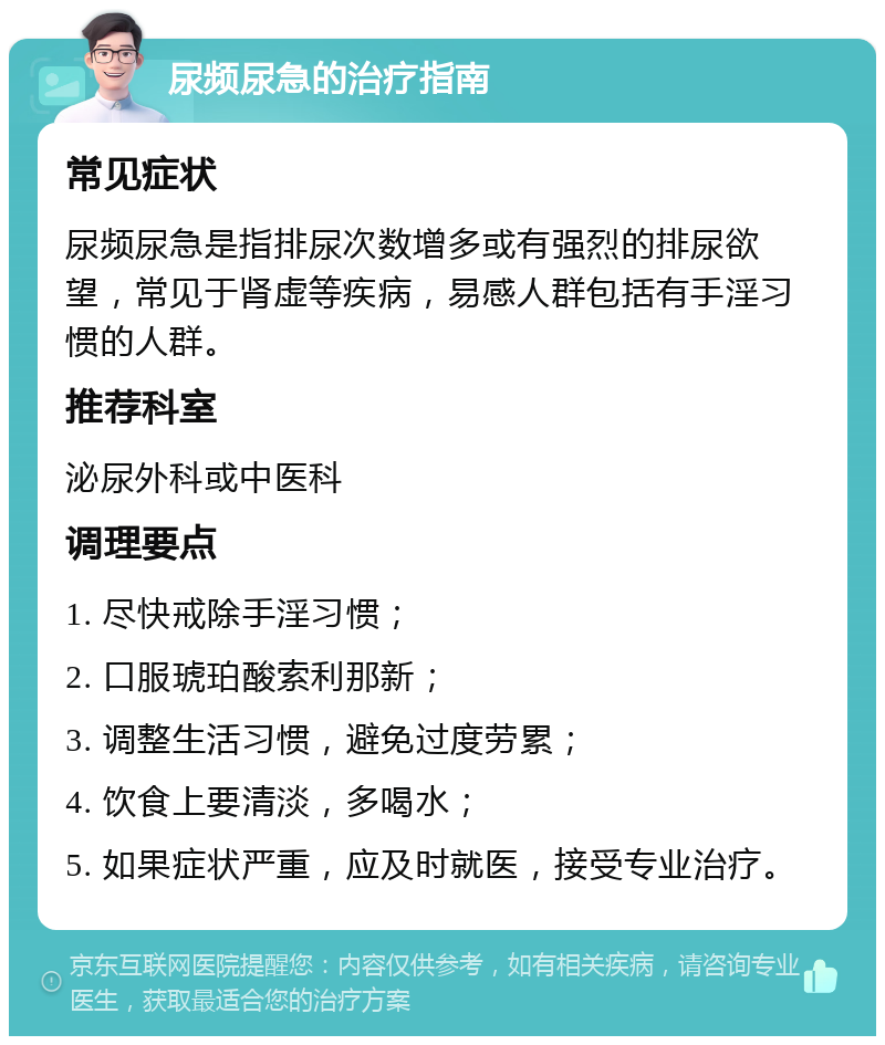 尿频尿急的治疗指南 常见症状 尿频尿急是指排尿次数增多或有强烈的排尿欲望，常见于肾虚等疾病，易感人群包括有手淫习惯的人群。 推荐科室 泌尿外科或中医科 调理要点 1. 尽快戒除手淫习惯； 2. 口服琥珀酸索利那新； 3. 调整生活习惯，避免过度劳累； 4. 饮食上要清淡，多喝水； 5. 如果症状严重，应及时就医，接受专业治疗。