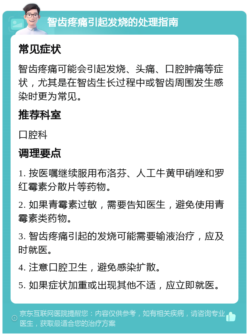 智齿疼痛引起发烧的处理指南 常见症状 智齿疼痛可能会引起发烧、头痛、口腔肿痛等症状，尤其是在智齿生长过程中或智齿周围发生感染时更为常见。 推荐科室 口腔科 调理要点 1. 按医嘱继续服用布洛芬、人工牛黄甲硝唑和罗红霉素分散片等药物。 2. 如果青霉素过敏，需要告知医生，避免使用青霉素类药物。 3. 智齿疼痛引起的发烧可能需要输液治疗，应及时就医。 4. 注意口腔卫生，避免感染扩散。 5. 如果症状加重或出现其他不适，应立即就医。