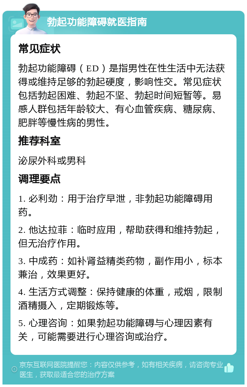 勃起功能障碍就医指南 常见症状 勃起功能障碍（ED）是指男性在性生活中无法获得或维持足够的勃起硬度，影响性交。常见症状包括勃起困难、勃起不坚、勃起时间短暂等。易感人群包括年龄较大、有心血管疾病、糖尿病、肥胖等慢性病的男性。 推荐科室 泌尿外科或男科 调理要点 1. 必利劲：用于治疗早泄，非勃起功能障碍用药。 2. 他达拉菲：临时应用，帮助获得和维持勃起，但无治疗作用。 3. 中成药：如补肾益精类药物，副作用小，标本兼治，效果更好。 4. 生活方式调整：保持健康的体重，戒烟，限制酒精摄入，定期锻炼等。 5. 心理咨询：如果勃起功能障碍与心理因素有关，可能需要进行心理咨询或治疗。