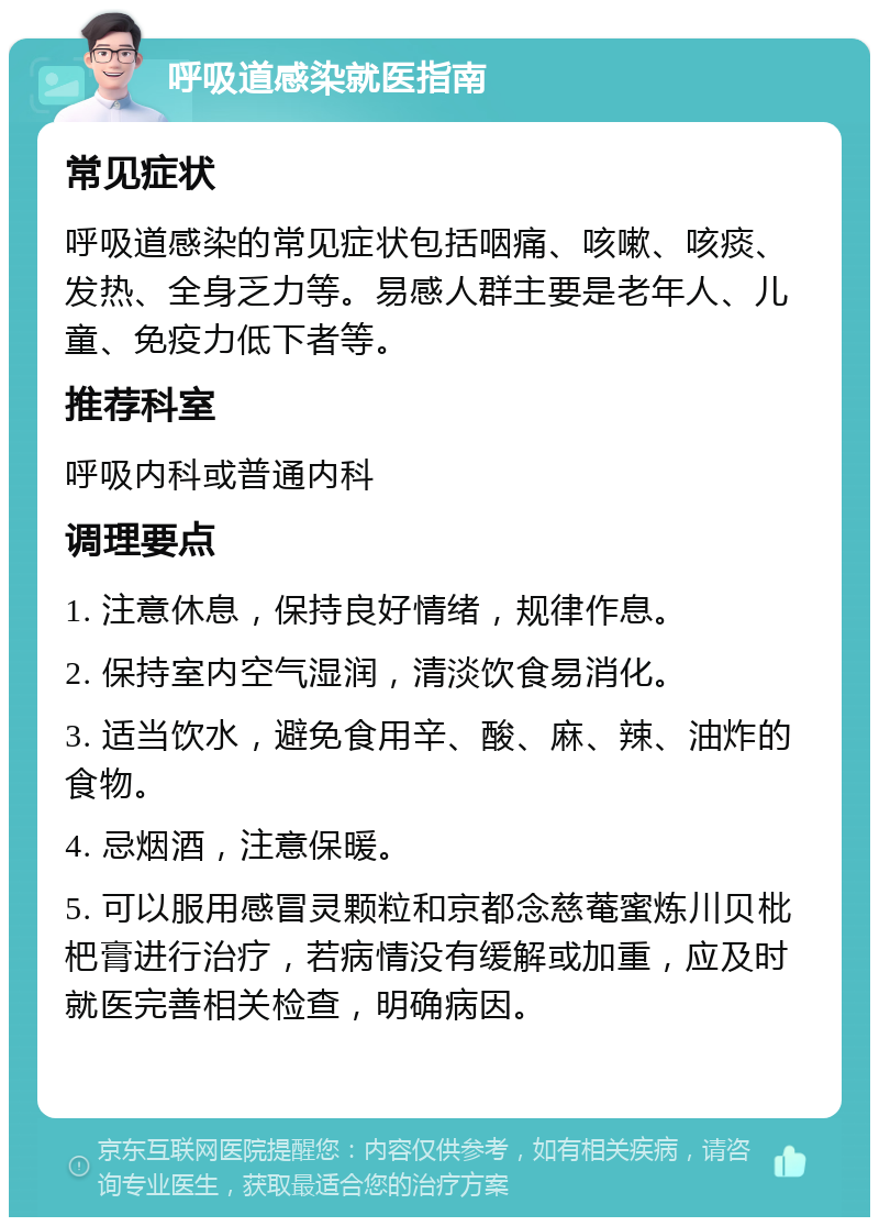 呼吸道感染就医指南 常见症状 呼吸道感染的常见症状包括咽痛、咳嗽、咳痰、发热、全身乏力等。易感人群主要是老年人、儿童、免疫力低下者等。 推荐科室 呼吸内科或普通内科 调理要点 1. 注意休息，保持良好情绪，规律作息。 2. 保持室内空气湿润，清淡饮食易消化。 3. 适当饮水，避免食用辛、酸、麻、辣、油炸的食物。 4. 忌烟酒，注意保暖。 5. 可以服用感冒灵颗粒和京都念慈菴蜜炼川贝枇杷膏进行治疗，若病情没有缓解或加重，应及时就医完善相关检查，明确病因。