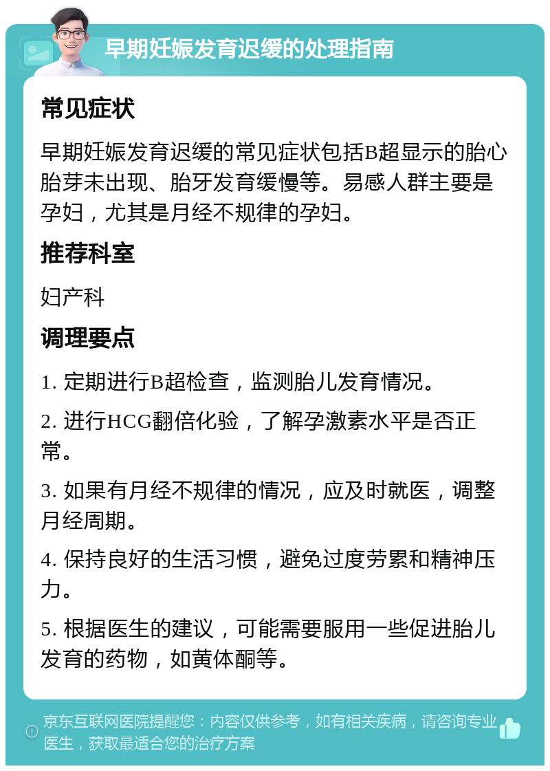 早期妊娠发育迟缓的处理指南 常见症状 早期妊娠发育迟缓的常见症状包括B超显示的胎心胎芽未出现、胎牙发育缓慢等。易感人群主要是孕妇，尤其是月经不规律的孕妇。 推荐科室 妇产科 调理要点 1. 定期进行B超检查，监测胎儿发育情况。 2. 进行HCG翻倍化验，了解孕激素水平是否正常。 3. 如果有月经不规律的情况，应及时就医，调整月经周期。 4. 保持良好的生活习惯，避免过度劳累和精神压力。 5. 根据医生的建议，可能需要服用一些促进胎儿发育的药物，如黄体酮等。