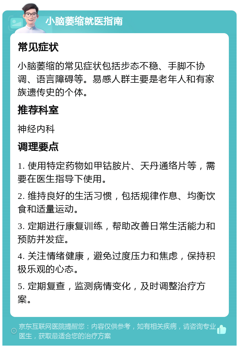 小脑萎缩就医指南 常见症状 小脑萎缩的常见症状包括步态不稳、手脚不协调、语言障碍等。易感人群主要是老年人和有家族遗传史的个体。 推荐科室 神经内科 调理要点 1. 使用特定药物如甲钴胺片、天丹通络片等，需要在医生指导下使用。 2. 维持良好的生活习惯，包括规律作息、均衡饮食和适量运动。 3. 定期进行康复训练，帮助改善日常生活能力和预防并发症。 4. 关注情绪健康，避免过度压力和焦虑，保持积极乐观的心态。 5. 定期复查，监测病情变化，及时调整治疗方案。