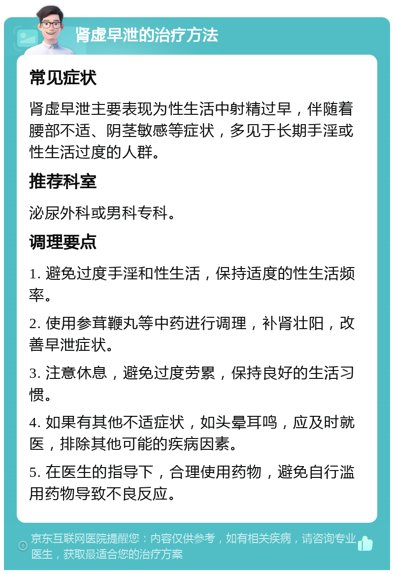 肾虚早泄的治疗方法 常见症状 肾虚早泄主要表现为性生活中射精过早，伴随着腰部不适、阴茎敏感等症状，多见于长期手淫或性生活过度的人群。 推荐科室 泌尿外科或男科专科。 调理要点 1. 避免过度手淫和性生活，保持适度的性生活频率。 2. 使用参茸鞭丸等中药进行调理，补肾壮阳，改善早泄症状。 3. 注意休息，避免过度劳累，保持良好的生活习惯。 4. 如果有其他不适症状，如头晕耳鸣，应及时就医，排除其他可能的疾病因素。 5. 在医生的指导下，合理使用药物，避免自行滥用药物导致不良反应。