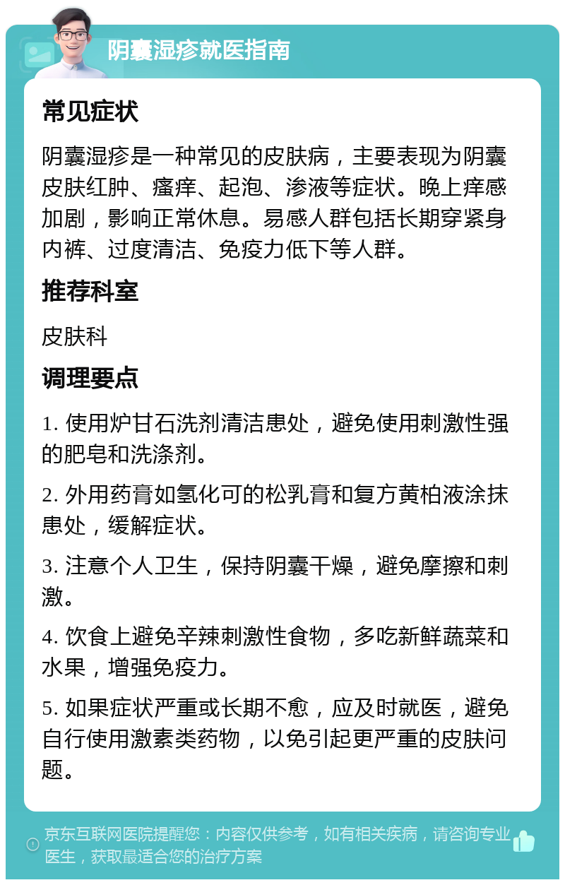 阴囊湿疹就医指南 常见症状 阴囊湿疹是一种常见的皮肤病，主要表现为阴囊皮肤红肿、瘙痒、起泡、渗液等症状。晚上痒感加剧，影响正常休息。易感人群包括长期穿紧身内裤、过度清洁、免疫力低下等人群。 推荐科室 皮肤科 调理要点 1. 使用炉甘石洗剂清洁患处，避免使用刺激性强的肥皂和洗涤剂。 2. 外用药膏如氢化可的松乳膏和复方黄柏液涂抹患处，缓解症状。 3. 注意个人卫生，保持阴囊干燥，避免摩擦和刺激。 4. 饮食上避免辛辣刺激性食物，多吃新鲜蔬菜和水果，增强免疫力。 5. 如果症状严重或长期不愈，应及时就医，避免自行使用激素类药物，以免引起更严重的皮肤问题。