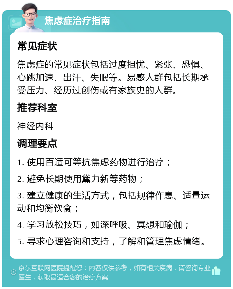 焦虑症治疗指南 常见症状 焦虑症的常见症状包括过度担忧、紧张、恐惧、心跳加速、出汗、失眠等。易感人群包括长期承受压力、经历过创伤或有家族史的人群。 推荐科室 神经内科 调理要点 1. 使用百适可等抗焦虑药物进行治疗； 2. 避免长期使用黛力新等药物； 3. 建立健康的生活方式，包括规律作息、适量运动和均衡饮食； 4. 学习放松技巧，如深呼吸、冥想和瑜伽； 5. 寻求心理咨询和支持，了解和管理焦虑情绪。