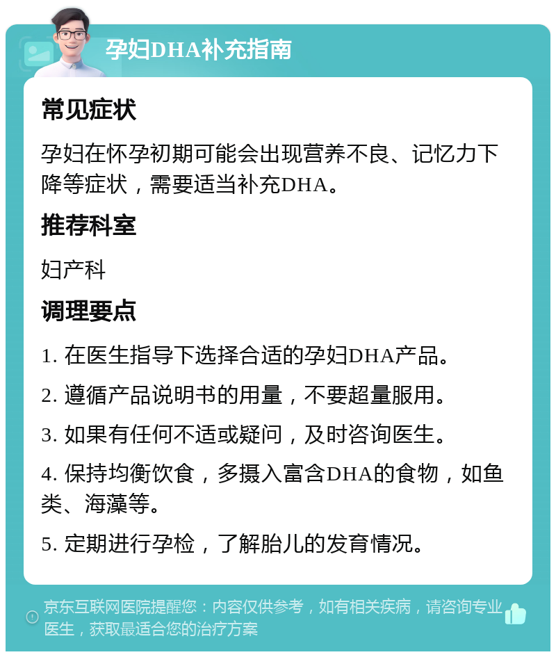 孕妇DHA补充指南 常见症状 孕妇在怀孕初期可能会出现营养不良、记忆力下降等症状，需要适当补充DHA。 推荐科室 妇产科 调理要点 1. 在医生指导下选择合适的孕妇DHA产品。 2. 遵循产品说明书的用量，不要超量服用。 3. 如果有任何不适或疑问，及时咨询医生。 4. 保持均衡饮食，多摄入富含DHA的食物，如鱼类、海藻等。 5. 定期进行孕检，了解胎儿的发育情况。