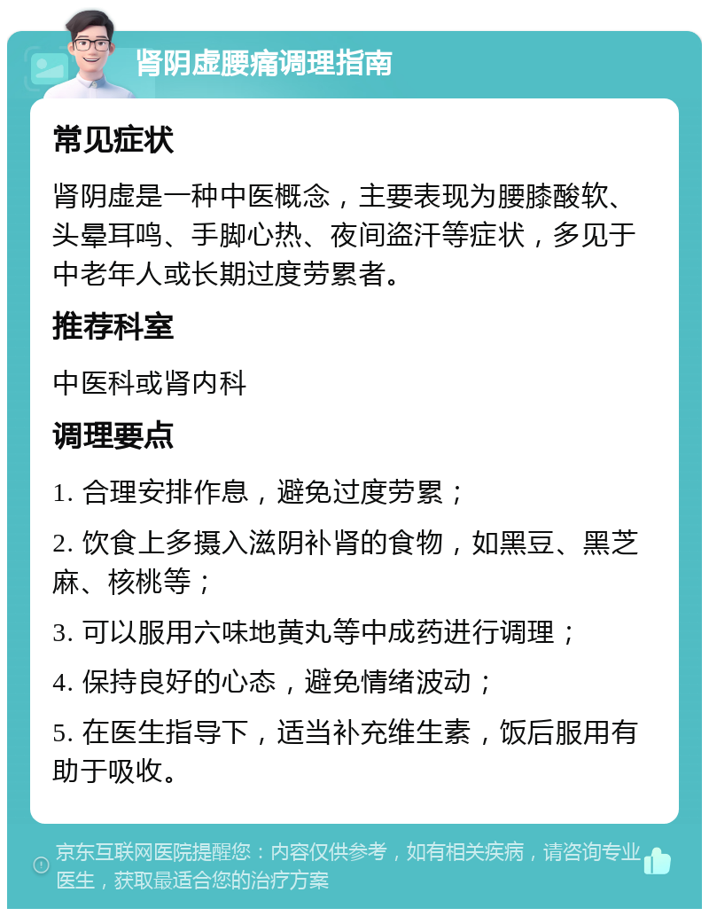 肾阴虚腰痛调理指南 常见症状 肾阴虚是一种中医概念，主要表现为腰膝酸软、头晕耳鸣、手脚心热、夜间盗汗等症状，多见于中老年人或长期过度劳累者。 推荐科室 中医科或肾内科 调理要点 1. 合理安排作息，避免过度劳累； 2. 饮食上多摄入滋阴补肾的食物，如黑豆、黑芝麻、核桃等； 3. 可以服用六味地黄丸等中成药进行调理； 4. 保持良好的心态，避免情绪波动； 5. 在医生指导下，适当补充维生素，饭后服用有助于吸收。