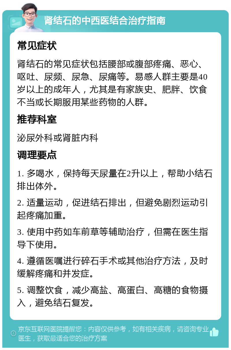 肾结石的中西医结合治疗指南 常见症状 肾结石的常见症状包括腰部或腹部疼痛、恶心、呕吐、尿频、尿急、尿痛等。易感人群主要是40岁以上的成年人，尤其是有家族史、肥胖、饮食不当或长期服用某些药物的人群。 推荐科室 泌尿外科或肾脏内科 调理要点 1. 多喝水，保持每天尿量在2升以上，帮助小结石排出体外。 2. 适量运动，促进结石排出，但避免剧烈运动引起疼痛加重。 3. 使用中药如车前草等辅助治疗，但需在医生指导下使用。 4. 遵循医嘱进行碎石手术或其他治疗方法，及时缓解疼痛和并发症。 5. 调整饮食，减少高盐、高蛋白、高糖的食物摄入，避免结石复发。