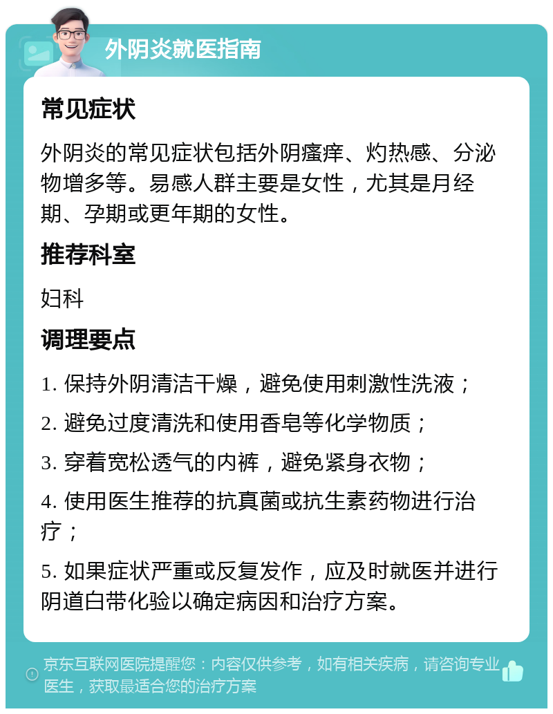 外阴炎就医指南 常见症状 外阴炎的常见症状包括外阴瘙痒、灼热感、分泌物增多等。易感人群主要是女性，尤其是月经期、孕期或更年期的女性。 推荐科室 妇科 调理要点 1. 保持外阴清洁干燥，避免使用刺激性洗液； 2. 避免过度清洗和使用香皂等化学物质； 3. 穿着宽松透气的内裤，避免紧身衣物； 4. 使用医生推荐的抗真菌或抗生素药物进行治疗； 5. 如果症状严重或反复发作，应及时就医并进行阴道白带化验以确定病因和治疗方案。