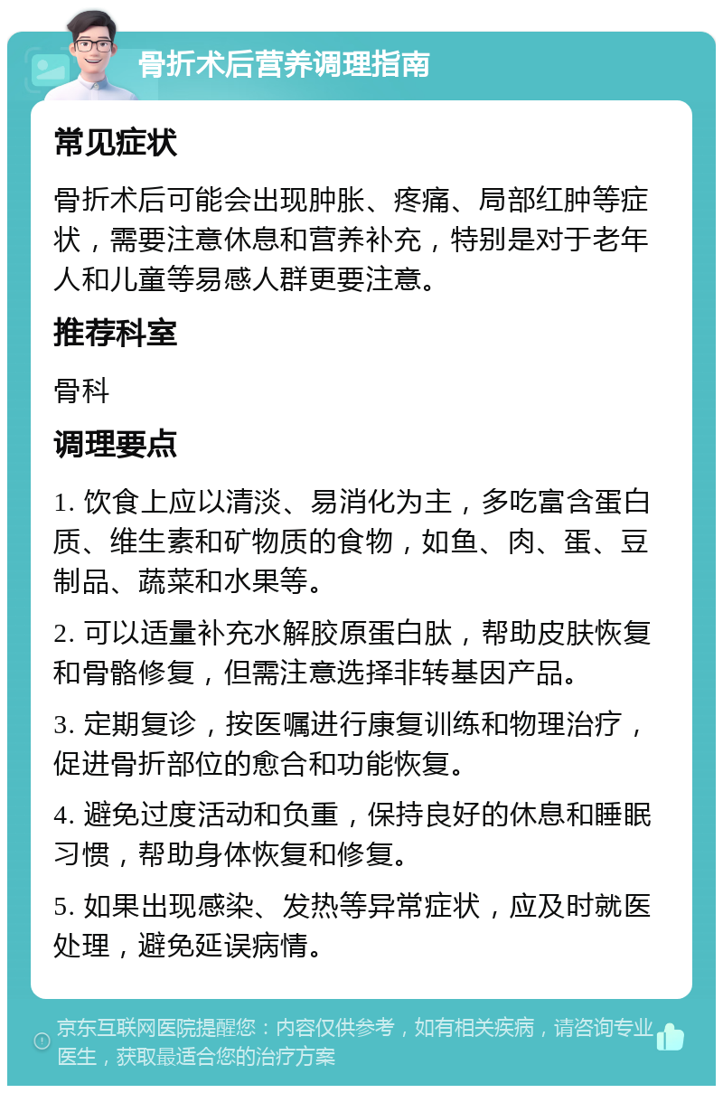 骨折术后营养调理指南 常见症状 骨折术后可能会出现肿胀、疼痛、局部红肿等症状，需要注意休息和营养补充，特别是对于老年人和儿童等易感人群更要注意。 推荐科室 骨科 调理要点 1. 饮食上应以清淡、易消化为主，多吃富含蛋白质、维生素和矿物质的食物，如鱼、肉、蛋、豆制品、蔬菜和水果等。 2. 可以适量补充水解胶原蛋白肽，帮助皮肤恢复和骨骼修复，但需注意选择非转基因产品。 3. 定期复诊，按医嘱进行康复训练和物理治疗，促进骨折部位的愈合和功能恢复。 4. 避免过度活动和负重，保持良好的休息和睡眠习惯，帮助身体恢复和修复。 5. 如果出现感染、发热等异常症状，应及时就医处理，避免延误病情。