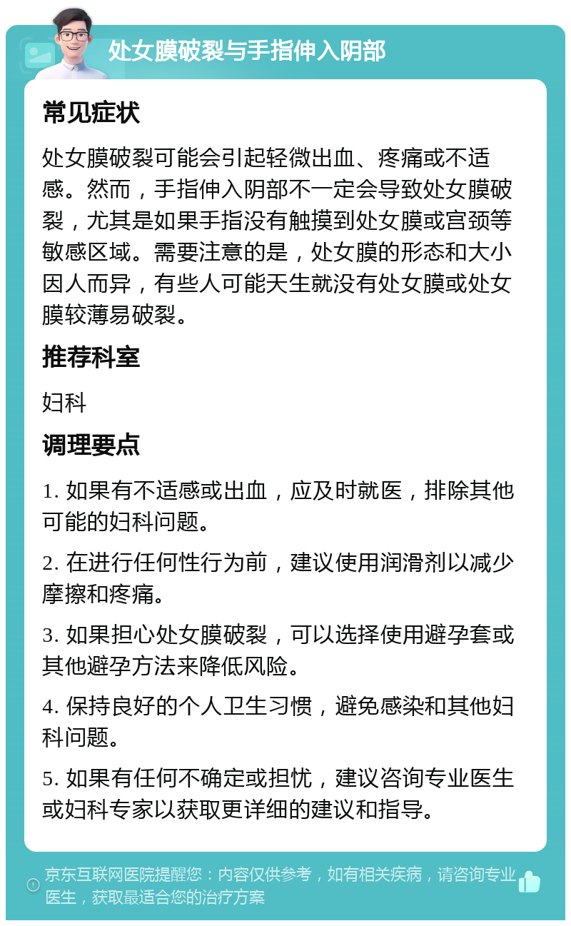 处女膜破裂与手指伸入阴部 常见症状 处女膜破裂可能会引起轻微出血、疼痛或不适感。然而，手指伸入阴部不一定会导致处女膜破裂，尤其是如果手指没有触摸到处女膜或宫颈等敏感区域。需要注意的是，处女膜的形态和大小因人而异，有些人可能天生就没有处女膜或处女膜较薄易破裂。 推荐科室 妇科 调理要点 1. 如果有不适感或出血，应及时就医，排除其他可能的妇科问题。 2. 在进行任何性行为前，建议使用润滑剂以减少摩擦和疼痛。 3. 如果担心处女膜破裂，可以选择使用避孕套或其他避孕方法来降低风险。 4. 保持良好的个人卫生习惯，避免感染和其他妇科问题。 5. 如果有任何不确定或担忧，建议咨询专业医生或妇科专家以获取更详细的建议和指导。