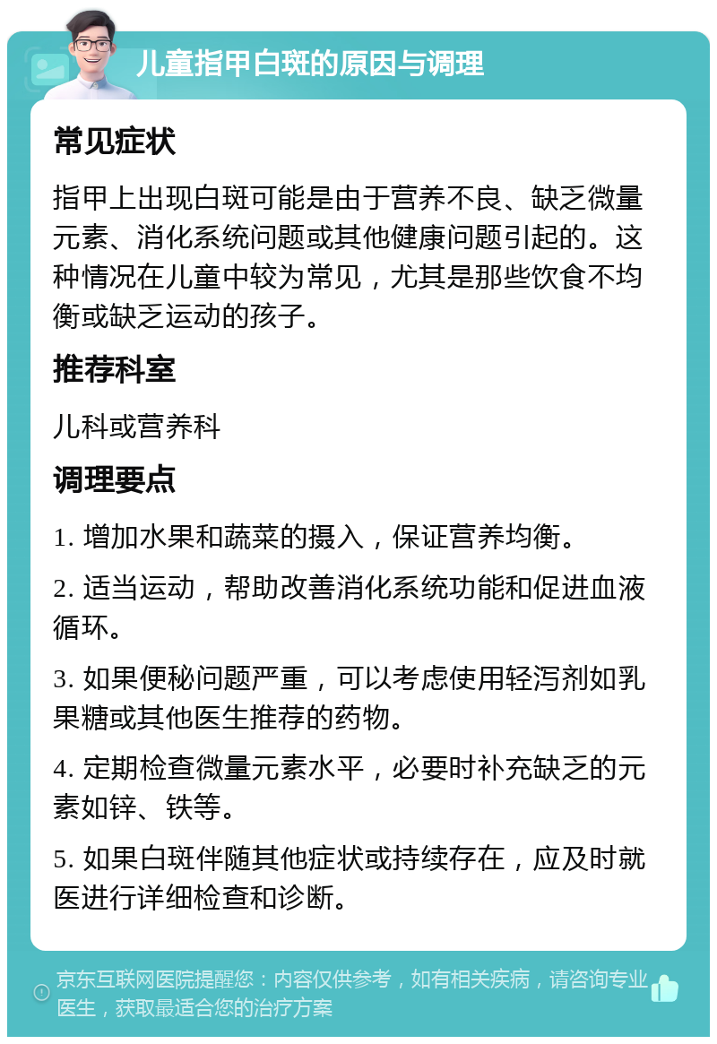 儿童指甲白斑的原因与调理 常见症状 指甲上出现白斑可能是由于营养不良、缺乏微量元素、消化系统问题或其他健康问题引起的。这种情况在儿童中较为常见，尤其是那些饮食不均衡或缺乏运动的孩子。 推荐科室 儿科或营养科 调理要点 1. 增加水果和蔬菜的摄入，保证营养均衡。 2. 适当运动，帮助改善消化系统功能和促进血液循环。 3. 如果便秘问题严重，可以考虑使用轻泻剂如乳果糖或其他医生推荐的药物。 4. 定期检查微量元素水平，必要时补充缺乏的元素如锌、铁等。 5. 如果白斑伴随其他症状或持续存在，应及时就医进行详细检查和诊断。