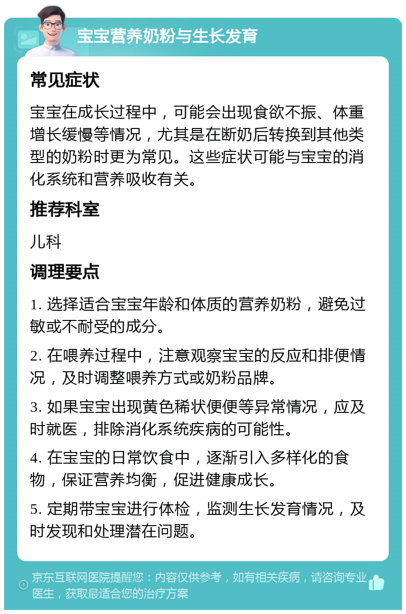 宝宝营养奶粉与生长发育 常见症状 宝宝在成长过程中，可能会出现食欲不振、体重增长缓慢等情况，尤其是在断奶后转换到其他类型的奶粉时更为常见。这些症状可能与宝宝的消化系统和营养吸收有关。 推荐科室 儿科 调理要点 1. 选择适合宝宝年龄和体质的营养奶粉，避免过敏或不耐受的成分。 2. 在喂养过程中，注意观察宝宝的反应和排便情况，及时调整喂养方式或奶粉品牌。 3. 如果宝宝出现黄色稀状便便等异常情况，应及时就医，排除消化系统疾病的可能性。 4. 在宝宝的日常饮食中，逐渐引入多样化的食物，保证营养均衡，促进健康成长。 5. 定期带宝宝进行体检，监测生长发育情况，及时发现和处理潜在问题。