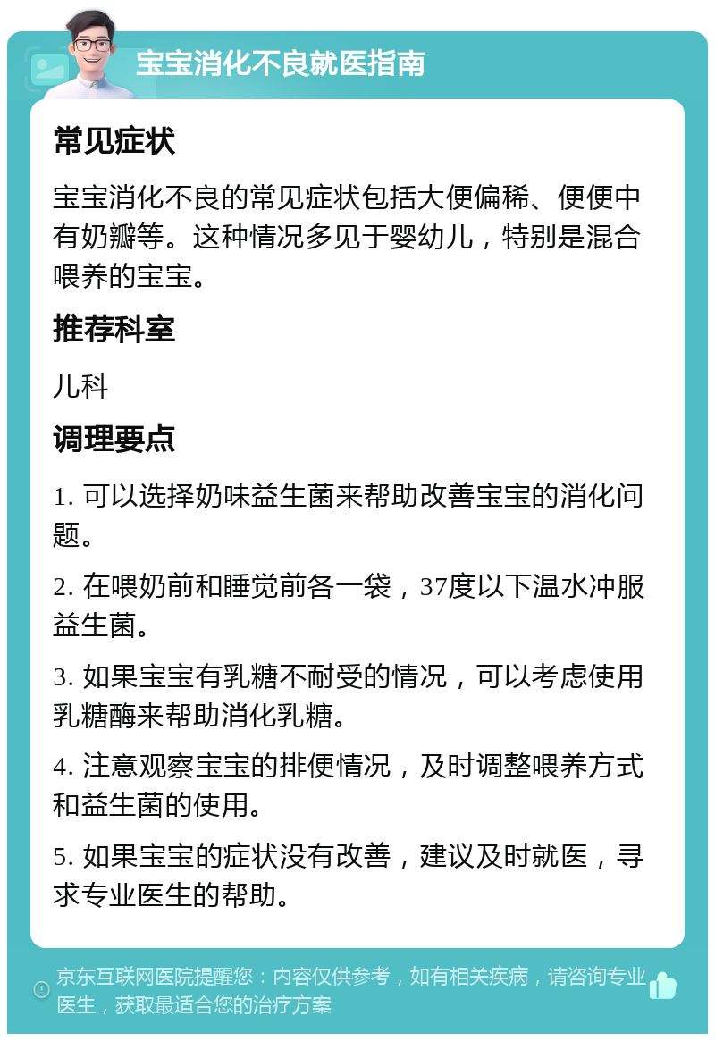 宝宝消化不良就医指南 常见症状 宝宝消化不良的常见症状包括大便偏稀、便便中有奶瓣等。这种情况多见于婴幼儿，特别是混合喂养的宝宝。 推荐科室 儿科 调理要点 1. 可以选择奶味益生菌来帮助改善宝宝的消化问题。 2. 在喂奶前和睡觉前各一袋，37度以下温水冲服益生菌。 3. 如果宝宝有乳糖不耐受的情况，可以考虑使用乳糖酶来帮助消化乳糖。 4. 注意观察宝宝的排便情况，及时调整喂养方式和益生菌的使用。 5. 如果宝宝的症状没有改善，建议及时就医，寻求专业医生的帮助。