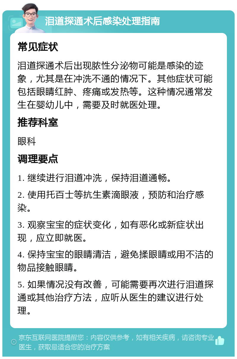 泪道探通术后感染处理指南 常见症状 泪道探通术后出现脓性分泌物可能是感染的迹象，尤其是在冲洗不通的情况下。其他症状可能包括眼睛红肿、疼痛或发热等。这种情况通常发生在婴幼儿中，需要及时就医处理。 推荐科室 眼科 调理要点 1. 继续进行泪道冲洗，保持泪道通畅。 2. 使用托百士等抗生素滴眼液，预防和治疗感染。 3. 观察宝宝的症状变化，如有恶化或新症状出现，应立即就医。 4. 保持宝宝的眼睛清洁，避免揉眼睛或用不洁的物品接触眼睛。 5. 如果情况没有改善，可能需要再次进行泪道探通或其他治疗方法，应听从医生的建议进行处理。