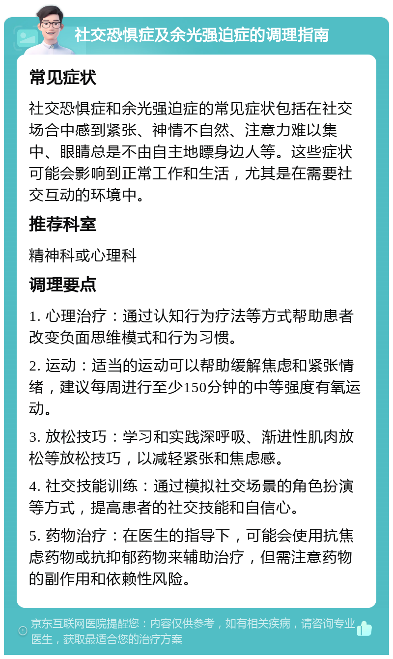 社交恐惧症及余光强迫症的调理指南 常见症状 社交恐惧症和余光强迫症的常见症状包括在社交场合中感到紧张、神情不自然、注意力难以集中、眼睛总是不由自主地瞟身边人等。这些症状可能会影响到正常工作和生活，尤其是在需要社交互动的环境中。 推荐科室 精神科或心理科 调理要点 1. 心理治疗：通过认知行为疗法等方式帮助患者改变负面思维模式和行为习惯。 2. 运动：适当的运动可以帮助缓解焦虑和紧张情绪，建议每周进行至少150分钟的中等强度有氧运动。 3. 放松技巧：学习和实践深呼吸、渐进性肌肉放松等放松技巧，以减轻紧张和焦虑感。 4. 社交技能训练：通过模拟社交场景的角色扮演等方式，提高患者的社交技能和自信心。 5. 药物治疗：在医生的指导下，可能会使用抗焦虑药物或抗抑郁药物来辅助治疗，但需注意药物的副作用和依赖性风险。