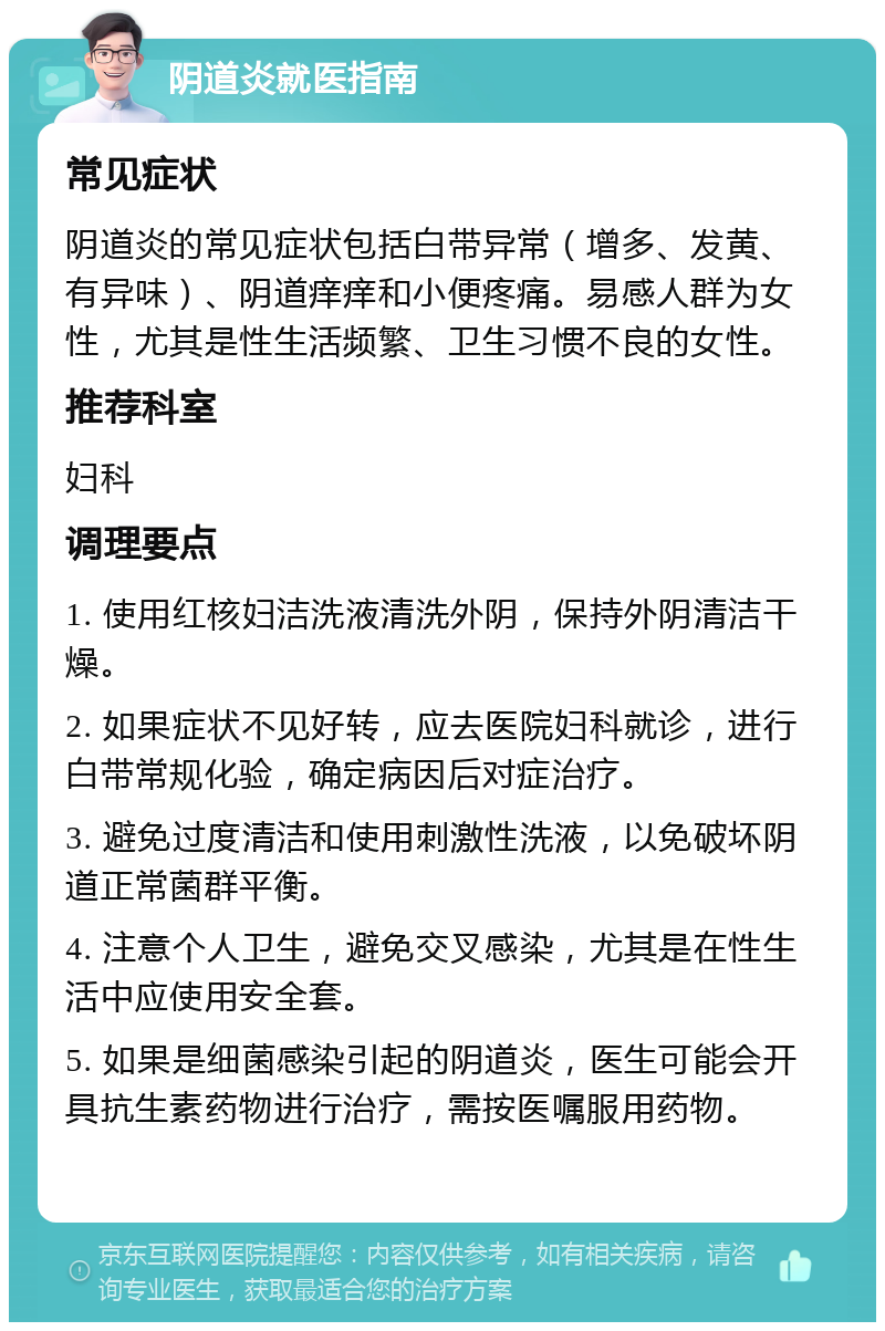 阴道炎就医指南 常见症状 阴道炎的常见症状包括白带异常（增多、发黄、有异味）、阴道痒痒和小便疼痛。易感人群为女性，尤其是性生活频繁、卫生习惯不良的女性。 推荐科室 妇科 调理要点 1. 使用红核妇洁洗液清洗外阴，保持外阴清洁干燥。 2. 如果症状不见好转，应去医院妇科就诊，进行白带常规化验，确定病因后对症治疗。 3. 避免过度清洁和使用刺激性洗液，以免破坏阴道正常菌群平衡。 4. 注意个人卫生，避免交叉感染，尤其是在性生活中应使用安全套。 5. 如果是细菌感染引起的阴道炎，医生可能会开具抗生素药物进行治疗，需按医嘱服用药物。