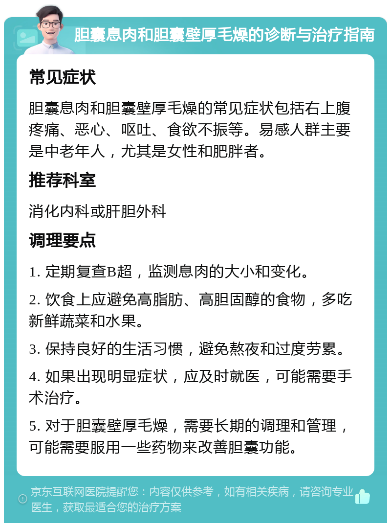 胆囊息肉和胆囊壁厚毛燥的诊断与治疗指南 常见症状 胆囊息肉和胆囊壁厚毛燥的常见症状包括右上腹疼痛、恶心、呕吐、食欲不振等。易感人群主要是中老年人，尤其是女性和肥胖者。 推荐科室 消化内科或肝胆外科 调理要点 1. 定期复查B超，监测息肉的大小和变化。 2. 饮食上应避免高脂肪、高胆固醇的食物，多吃新鲜蔬菜和水果。 3. 保持良好的生活习惯，避免熬夜和过度劳累。 4. 如果出现明显症状，应及时就医，可能需要手术治疗。 5. 对于胆囊壁厚毛燥，需要长期的调理和管理，可能需要服用一些药物来改善胆囊功能。