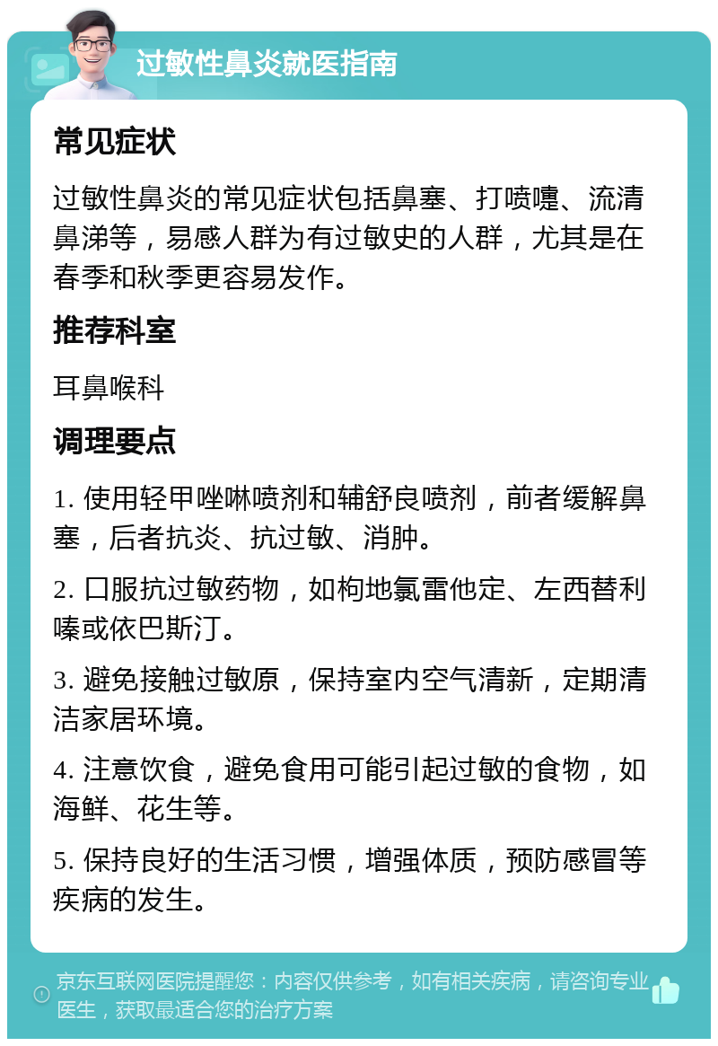 过敏性鼻炎就医指南 常见症状 过敏性鼻炎的常见症状包括鼻塞、打喷嚏、流清鼻涕等，易感人群为有过敏史的人群，尤其是在春季和秋季更容易发作。 推荐科室 耳鼻喉科 调理要点 1. 使用轻甲唑啉喷剂和辅舒良喷剂，前者缓解鼻塞，后者抗炎、抗过敏、消肿。 2. 口服抗过敏药物，如枸地氯雷他定、左西替利嗪或依巴斯汀。 3. 避免接触过敏原，保持室内空气清新，定期清洁家居环境。 4. 注意饮食，避免食用可能引起过敏的食物，如海鲜、花生等。 5. 保持良好的生活习惯，增强体质，预防感冒等疾病的发生。