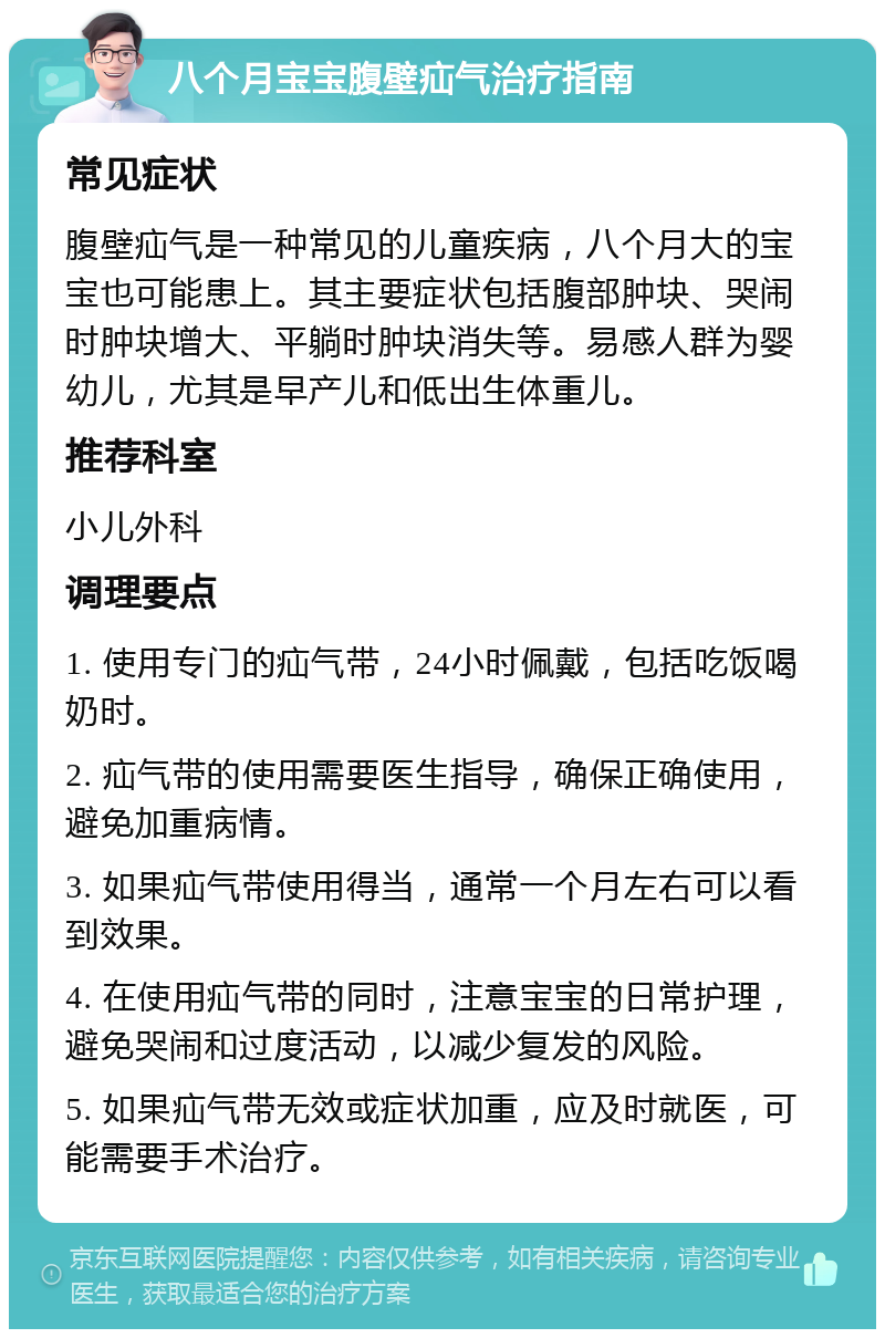 八个月宝宝腹壁疝气治疗指南 常见症状 腹壁疝气是一种常见的儿童疾病，八个月大的宝宝也可能患上。其主要症状包括腹部肿块、哭闹时肿块增大、平躺时肿块消失等。易感人群为婴幼儿，尤其是早产儿和低出生体重儿。 推荐科室 小儿外科 调理要点 1. 使用专门的疝气带，24小时佩戴，包括吃饭喝奶时。 2. 疝气带的使用需要医生指导，确保正确使用，避免加重病情。 3. 如果疝气带使用得当，通常一个月左右可以看到效果。 4. 在使用疝气带的同时，注意宝宝的日常护理，避免哭闹和过度活动，以减少复发的风险。 5. 如果疝气带无效或症状加重，应及时就医，可能需要手术治疗。