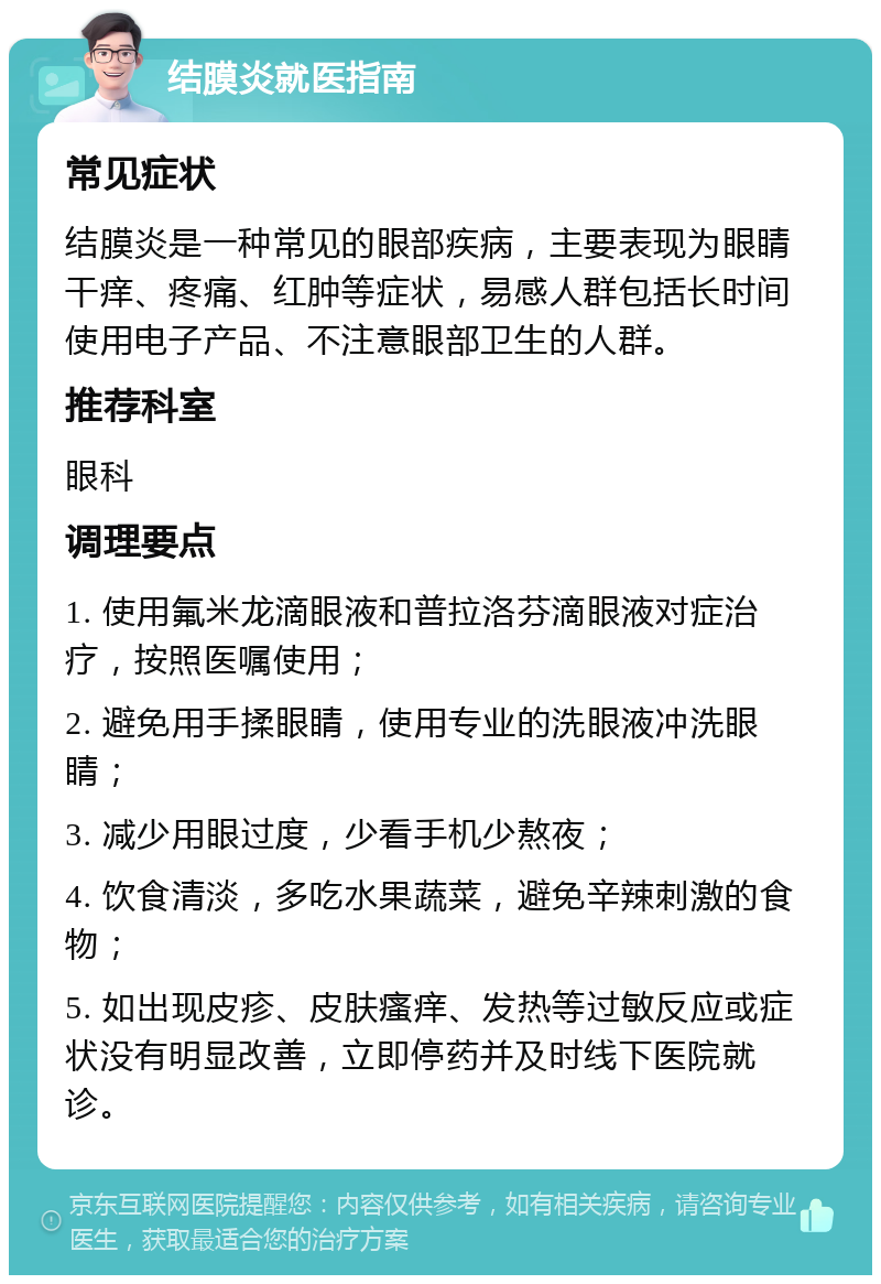 结膜炎就医指南 常见症状 结膜炎是一种常见的眼部疾病，主要表现为眼睛干痒、疼痛、红肿等症状，易感人群包括长时间使用电子产品、不注意眼部卫生的人群。 推荐科室 眼科 调理要点 1. 使用氟米龙滴眼液和普拉洛芬滴眼液对症治疗，按照医嘱使用； 2. 避免用手揉眼睛，使用专业的洗眼液冲洗眼睛； 3. 减少用眼过度，少看手机少熬夜； 4. 饮食清淡，多吃水果蔬菜，避免辛辣刺激的食物； 5. 如出现皮疹、皮肤瘙痒、发热等过敏反应或症状没有明显改善，立即停药并及时线下医院就诊。