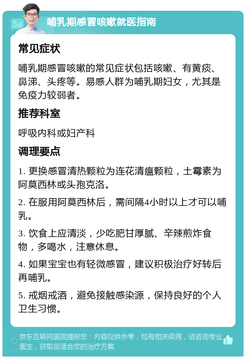 哺乳期感冒咳嗽就医指南 常见症状 哺乳期感冒咳嗽的常见症状包括咳嗽、有黄痰、鼻涕、头疼等。易感人群为哺乳期妇女，尤其是免疫力较弱者。 推荐科室 呼吸内科或妇产科 调理要点 1. 更换感冒清热颗粒为连花清瘟颗粒，土霉素为阿莫西林或头孢克洛。 2. 在服用阿莫西林后，需间隔4小时以上才可以哺乳。 3. 饮食上应清淡，少吃肥甘厚腻、辛辣煎炸食物，多喝水，注意休息。 4. 如果宝宝也有轻微感冒，建议积极治疗好转后再哺乳。 5. 戒烟戒酒，避免接触感染源，保持良好的个人卫生习惯。