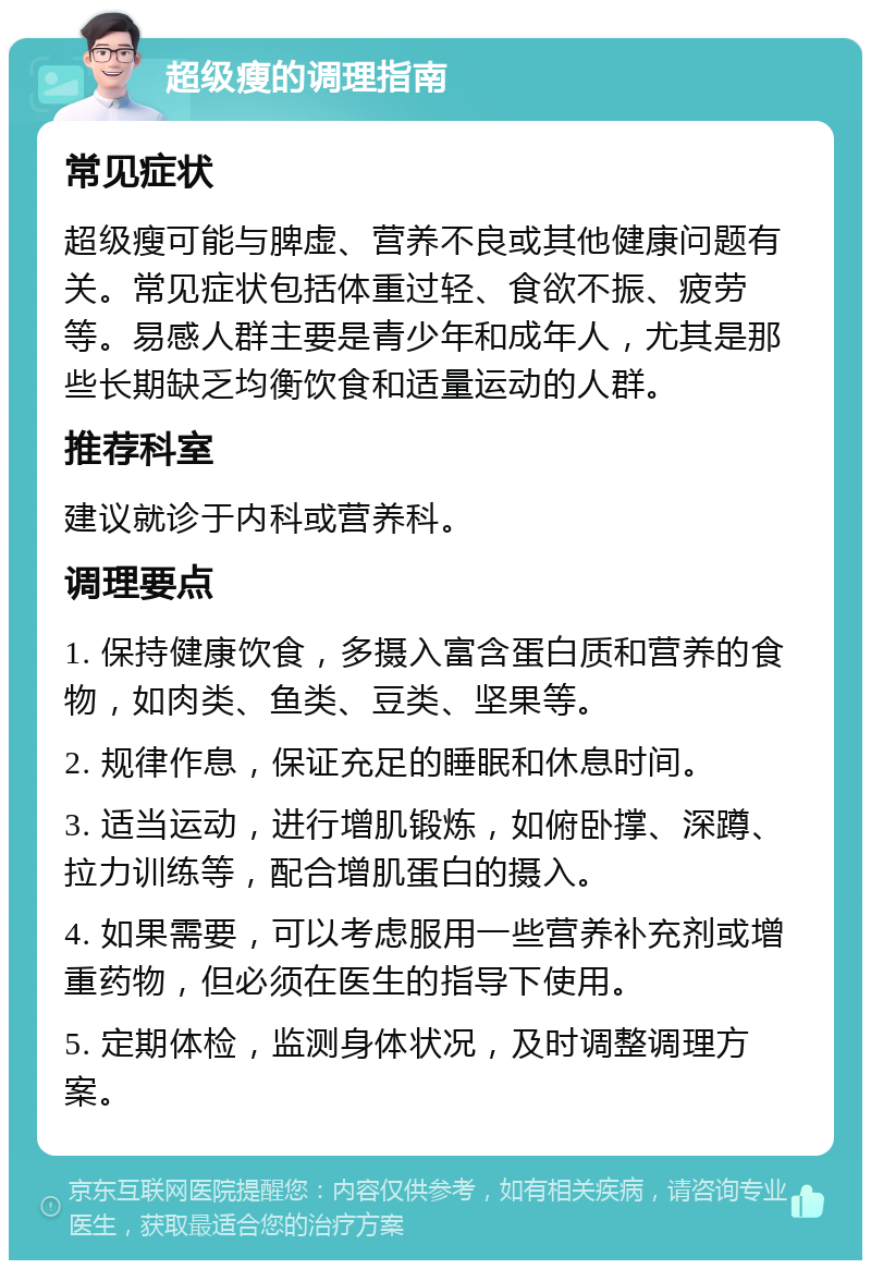 超级瘦的调理指南 常见症状 超级瘦可能与脾虚、营养不良或其他健康问题有关。常见症状包括体重过轻、食欲不振、疲劳等。易感人群主要是青少年和成年人，尤其是那些长期缺乏均衡饮食和适量运动的人群。 推荐科室 建议就诊于内科或营养科。 调理要点 1. 保持健康饮食，多摄入富含蛋白质和营养的食物，如肉类、鱼类、豆类、坚果等。 2. 规律作息，保证充足的睡眠和休息时间。 3. 适当运动，进行增肌锻炼，如俯卧撑、深蹲、拉力训练等，配合增肌蛋白的摄入。 4. 如果需要，可以考虑服用一些营养补充剂或增重药物，但必须在医生的指导下使用。 5. 定期体检，监测身体状况，及时调整调理方案。