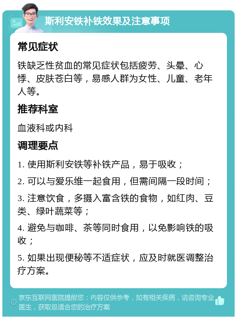 斯利安铁补铁效果及注意事项 常见症状 铁缺乏性贫血的常见症状包括疲劳、头晕、心悸、皮肤苍白等，易感人群为女性、儿童、老年人等。 推荐科室 血液科或内科 调理要点 1. 使用斯利安铁等补铁产品，易于吸收； 2. 可以与爱乐维一起食用，但需间隔一段时间； 3. 注意饮食，多摄入富含铁的食物，如红肉、豆类、绿叶蔬菜等； 4. 避免与咖啡、茶等同时食用，以免影响铁的吸收； 5. 如果出现便秘等不适症状，应及时就医调整治疗方案。