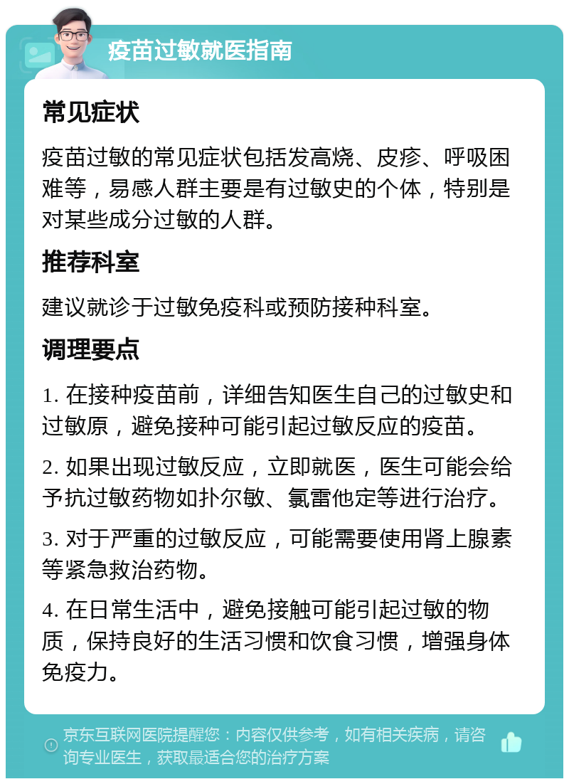 疫苗过敏就医指南 常见症状 疫苗过敏的常见症状包括发高烧、皮疹、呼吸困难等，易感人群主要是有过敏史的个体，特别是对某些成分过敏的人群。 推荐科室 建议就诊于过敏免疫科或预防接种科室。 调理要点 1. 在接种疫苗前，详细告知医生自己的过敏史和过敏原，避免接种可能引起过敏反应的疫苗。 2. 如果出现过敏反应，立即就医，医生可能会给予抗过敏药物如扑尔敏、氯雷他定等进行治疗。 3. 对于严重的过敏反应，可能需要使用肾上腺素等紧急救治药物。 4. 在日常生活中，避免接触可能引起过敏的物质，保持良好的生活习惯和饮食习惯，增强身体免疫力。