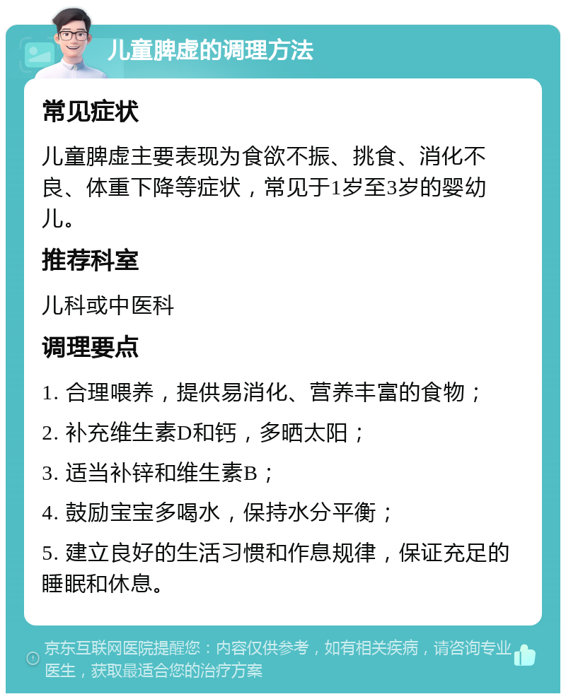 儿童脾虚的调理方法 常见症状 儿童脾虚主要表现为食欲不振、挑食、消化不良、体重下降等症状，常见于1岁至3岁的婴幼儿。 推荐科室 儿科或中医科 调理要点 1. 合理喂养，提供易消化、营养丰富的食物； 2. 补充维生素D和钙，多晒太阳； 3. 适当补锌和维生素B； 4. 鼓励宝宝多喝水，保持水分平衡； 5. 建立良好的生活习惯和作息规律，保证充足的睡眠和休息。