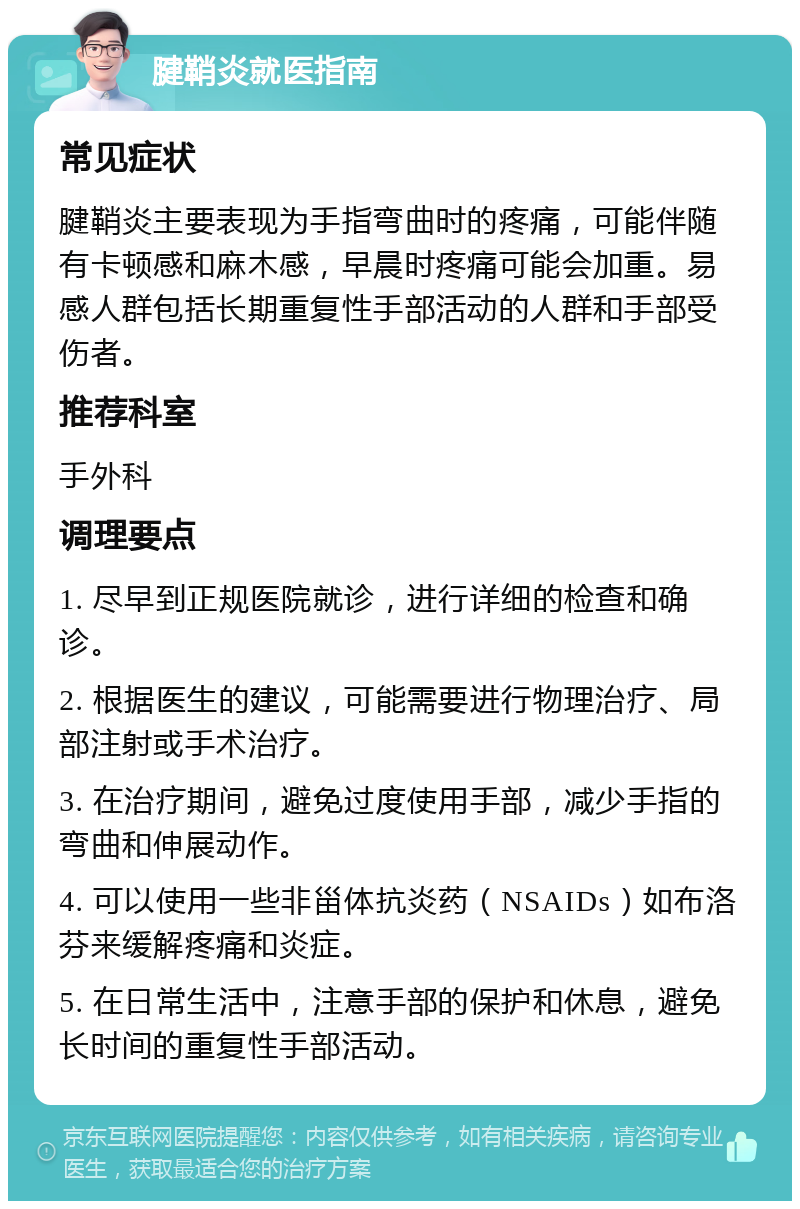 腱鞘炎就医指南 常见症状 腱鞘炎主要表现为手指弯曲时的疼痛，可能伴随有卡顿感和麻木感，早晨时疼痛可能会加重。易感人群包括长期重复性手部活动的人群和手部受伤者。 推荐科室 手外科 调理要点 1. 尽早到正规医院就诊，进行详细的检查和确诊。 2. 根据医生的建议，可能需要进行物理治疗、局部注射或手术治疗。 3. 在治疗期间，避免过度使用手部，减少手指的弯曲和伸展动作。 4. 可以使用一些非甾体抗炎药（NSAIDs）如布洛芬来缓解疼痛和炎症。 5. 在日常生活中，注意手部的保护和休息，避免长时间的重复性手部活动。