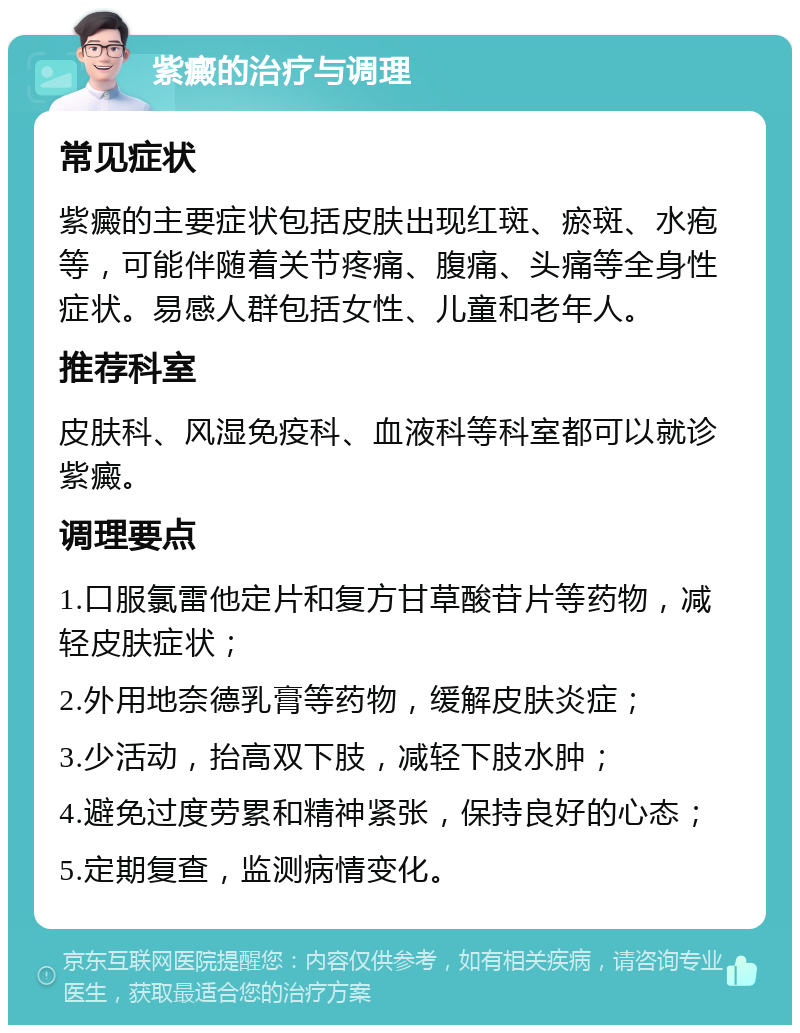 紫癜的治疗与调理 常见症状 紫癜的主要症状包括皮肤出现红斑、瘀斑、水疱等，可能伴随着关节疼痛、腹痛、头痛等全身性症状。易感人群包括女性、儿童和老年人。 推荐科室 皮肤科、风湿免疫科、血液科等科室都可以就诊紫癜。 调理要点 1.口服氯雷他定片和复方甘草酸苷片等药物，减轻皮肤症状； 2.外用地奈德乳膏等药物，缓解皮肤炎症； 3.少活动，抬高双下肢，减轻下肢水肿； 4.避免过度劳累和精神紧张，保持良好的心态； 5.定期复查，监测病情变化。