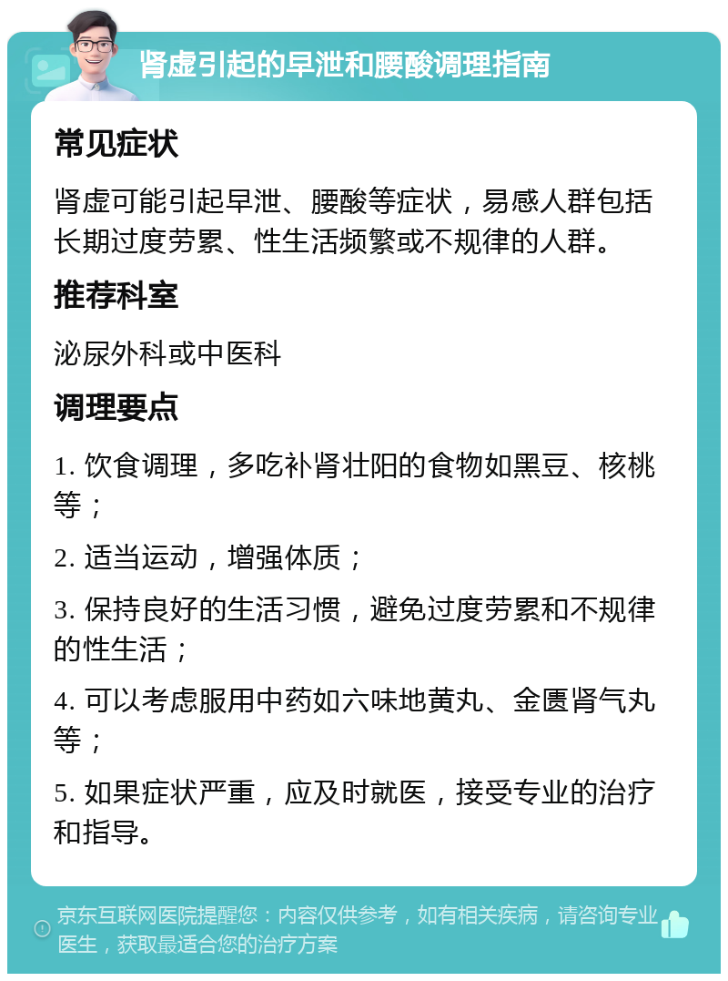 肾虚引起的早泄和腰酸调理指南 常见症状 肾虚可能引起早泄、腰酸等症状，易感人群包括长期过度劳累、性生活频繁或不规律的人群。 推荐科室 泌尿外科或中医科 调理要点 1. 饮食调理，多吃补肾壮阳的食物如黑豆、核桃等； 2. 适当运动，增强体质； 3. 保持良好的生活习惯，避免过度劳累和不规律的性生活； 4. 可以考虑服用中药如六味地黄丸、金匮肾气丸等； 5. 如果症状严重，应及时就医，接受专业的治疗和指导。