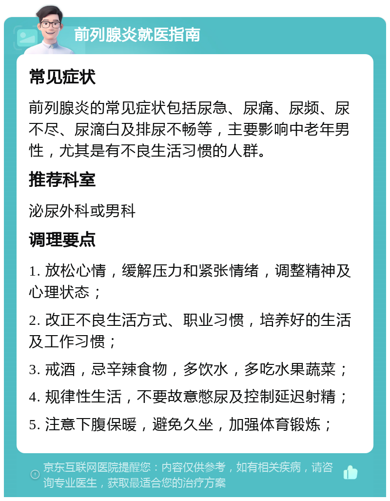 前列腺炎就医指南 常见症状 前列腺炎的常见症状包括尿急、尿痛、尿频、尿不尽、尿滴白及排尿不畅等，主要影响中老年男性，尤其是有不良生活习惯的人群。 推荐科室 泌尿外科或男科 调理要点 1. 放松心情，缓解压力和紧张情绪，调整精神及心理状态； 2. 改正不良生活方式、职业习惯，培养好的生活及工作习惯； 3. 戒酒，忌辛辣食物，多饮水，多吃水果蔬菜； 4. 规律性生活，不要故意憋尿及控制延迟射精； 5. 注意下腹保暖，避免久坐，加强体育锻炼；