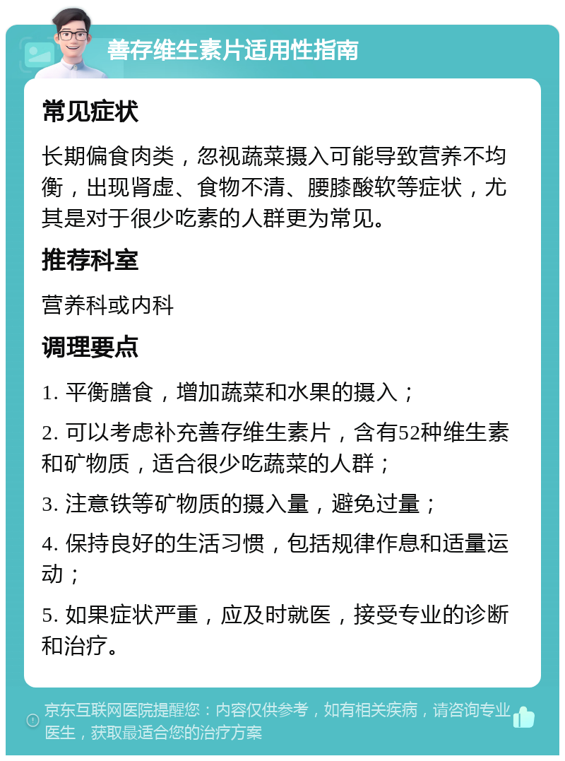 善存维生素片适用性指南 常见症状 长期偏食肉类，忽视蔬菜摄入可能导致营养不均衡，出现肾虚、食物不清、腰膝酸软等症状，尤其是对于很少吃素的人群更为常见。 推荐科室 营养科或内科 调理要点 1. 平衡膳食，增加蔬菜和水果的摄入； 2. 可以考虑补充善存维生素片，含有52种维生素和矿物质，适合很少吃蔬菜的人群； 3. 注意铁等矿物质的摄入量，避免过量； 4. 保持良好的生活习惯，包括规律作息和适量运动； 5. 如果症状严重，应及时就医，接受专业的诊断和治疗。