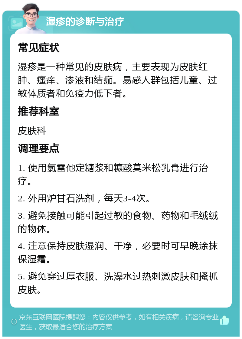 湿疹的诊断与治疗 常见症状 湿疹是一种常见的皮肤病，主要表现为皮肤红肿、瘙痒、渗液和结痂。易感人群包括儿童、过敏体质者和免疫力低下者。 推荐科室 皮肤科 调理要点 1. 使用氯雷他定糖浆和糠酸莫米松乳膏进行治疗。 2. 外用炉甘石洗剂，每天3-4次。 3. 避免接触可能引起过敏的食物、药物和毛绒绒的物体。 4. 注意保持皮肤湿润、干净，必要时可早晚涂抹保湿霜。 5. 避免穿过厚衣服、洗澡水过热刺激皮肤和搔抓皮肤。