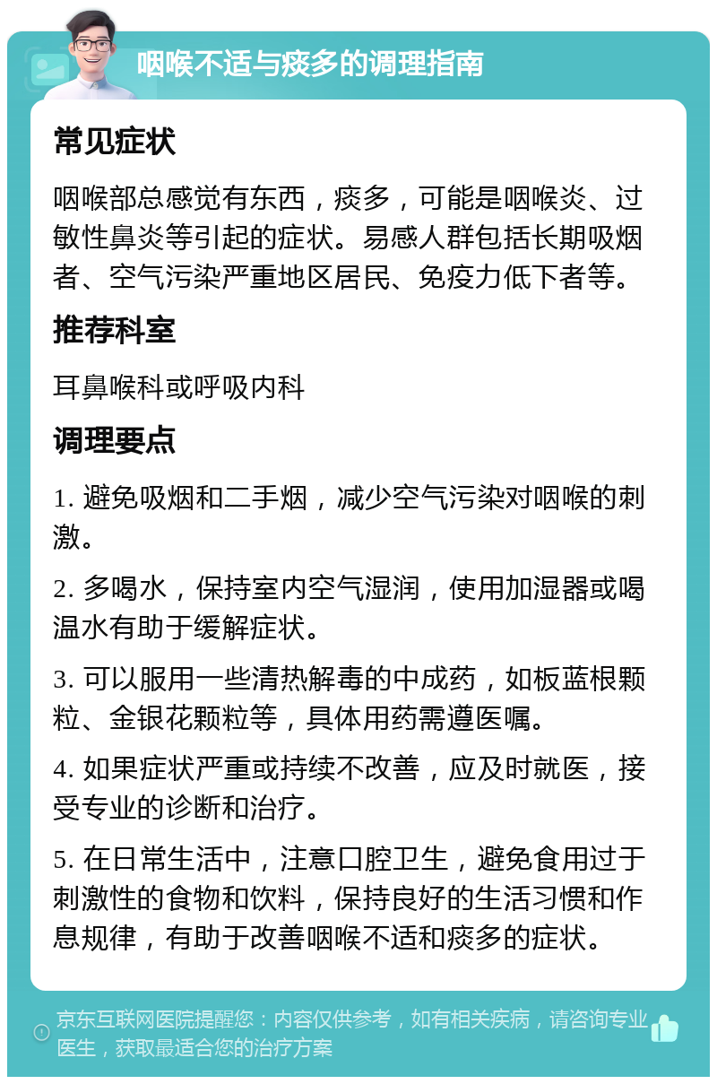 咽喉不适与痰多的调理指南 常见症状 咽喉部总感觉有东西，痰多，可能是咽喉炎、过敏性鼻炎等引起的症状。易感人群包括长期吸烟者、空气污染严重地区居民、免疫力低下者等。 推荐科室 耳鼻喉科或呼吸内科 调理要点 1. 避免吸烟和二手烟，减少空气污染对咽喉的刺激。 2. 多喝水，保持室内空气湿润，使用加湿器或喝温水有助于缓解症状。 3. 可以服用一些清热解毒的中成药，如板蓝根颗粒、金银花颗粒等，具体用药需遵医嘱。 4. 如果症状严重或持续不改善，应及时就医，接受专业的诊断和治疗。 5. 在日常生活中，注意口腔卫生，避免食用过于刺激性的食物和饮料，保持良好的生活习惯和作息规律，有助于改善咽喉不适和痰多的症状。