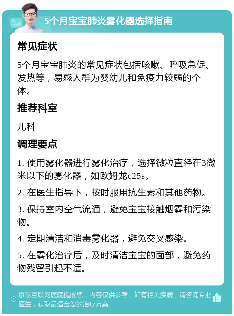 5个月宝宝肺炎雾化器选择指南 常见症状 5个月宝宝肺炎的常见症状包括咳嗽、呼吸急促、发热等，易感人群为婴幼儿和免疫力较弱的个体。 推荐科室 儿科 调理要点 1. 使用雾化器进行雾化治疗，选择微粒直径在3微米以下的雾化器，如欧姆龙c25s。 2. 在医生指导下，按时服用抗生素和其他药物。 3. 保持室内空气流通，避免宝宝接触烟雾和污染物。 4. 定期清洁和消毒雾化器，避免交叉感染。 5. 在雾化治疗后，及时清洁宝宝的面部，避免药物残留引起不适。