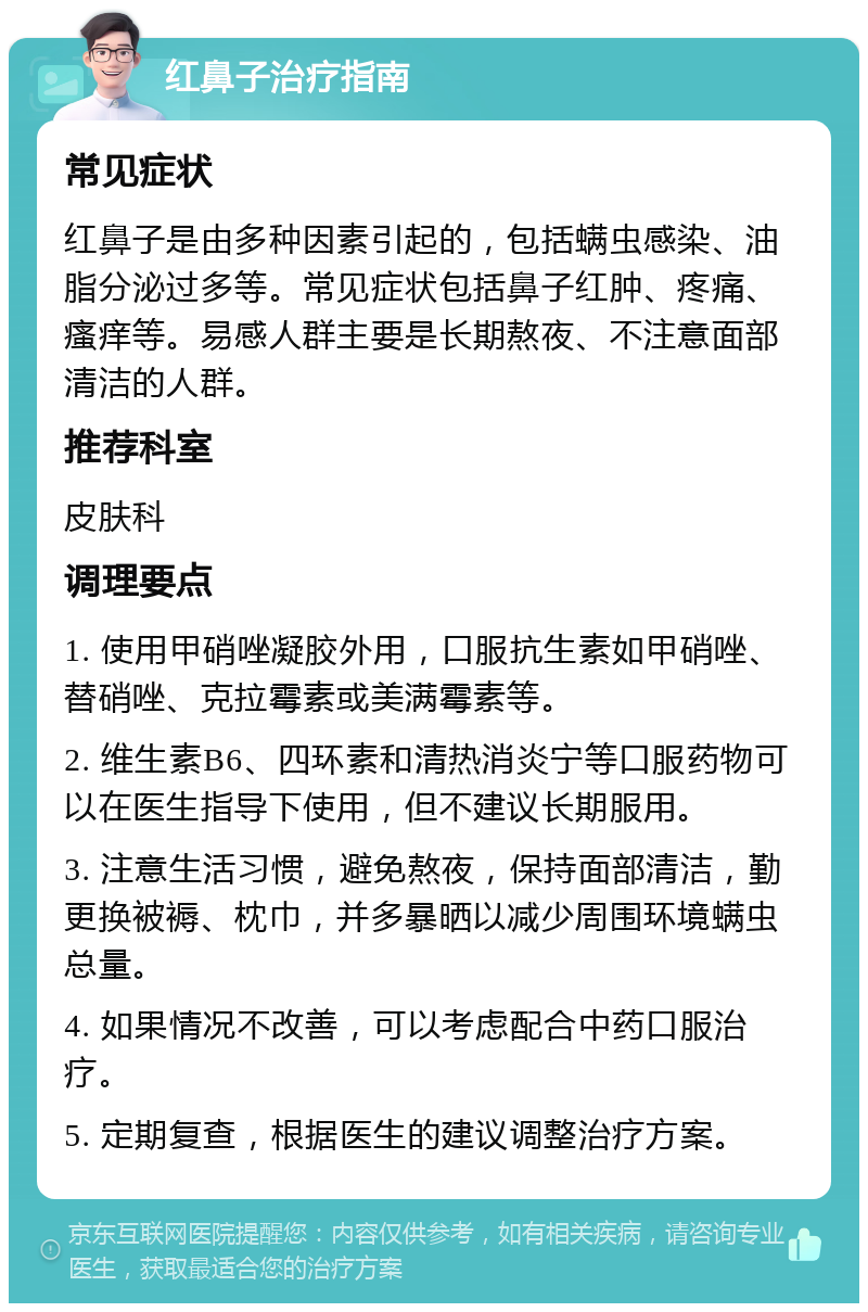 红鼻子治疗指南 常见症状 红鼻子是由多种因素引起的，包括螨虫感染、油脂分泌过多等。常见症状包括鼻子红肿、疼痛、瘙痒等。易感人群主要是长期熬夜、不注意面部清洁的人群。 推荐科室 皮肤科 调理要点 1. 使用甲硝唑凝胶外用，口服抗生素如甲硝唑、替硝唑、克拉霉素或美满霉素等。 2. 维生素B6、四环素和清热消炎宁等口服药物可以在医生指导下使用，但不建议长期服用。 3. 注意生活习惯，避免熬夜，保持面部清洁，勤更换被褥、枕巾，并多暴晒以减少周围环境螨虫总量。 4. 如果情况不改善，可以考虑配合中药口服治疗。 5. 定期复查，根据医生的建议调整治疗方案。