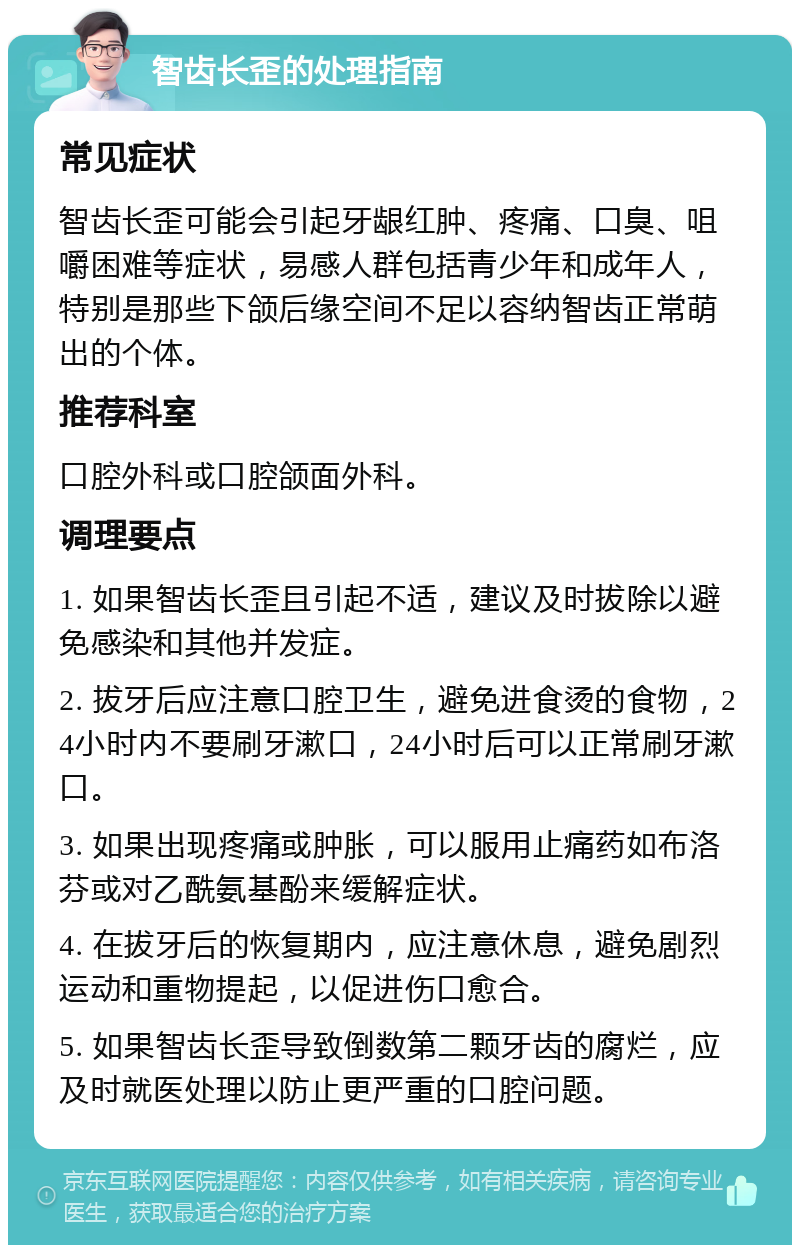 智齿长歪的处理指南 常见症状 智齿长歪可能会引起牙龈红肿、疼痛、口臭、咀嚼困难等症状，易感人群包括青少年和成年人，特别是那些下颌后缘空间不足以容纳智齿正常萌出的个体。 推荐科室 口腔外科或口腔颌面外科。 调理要点 1. 如果智齿长歪且引起不适，建议及时拔除以避免感染和其他并发症。 2. 拔牙后应注意口腔卫生，避免进食烫的食物，24小时内不要刷牙漱口，24小时后可以正常刷牙漱口。 3. 如果出现疼痛或肿胀，可以服用止痛药如布洛芬或对乙酰氨基酚来缓解症状。 4. 在拔牙后的恢复期内，应注意休息，避免剧烈运动和重物提起，以促进伤口愈合。 5. 如果智齿长歪导致倒数第二颗牙齿的腐烂，应及时就医处理以防止更严重的口腔问题。