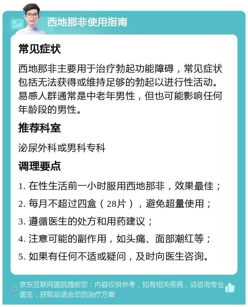 西地那非使用指南 常见症状 西地那非主要用于治疗勃起功能障碍，常见症状包括无法获得或维持足够的勃起以进行性活动。易感人群通常是中老年男性，但也可能影响任何年龄段的男性。 推荐科室 泌尿外科或男科专科 调理要点 1. 在性生活前一小时服用西地那非，效果最佳； 2. 每月不超过四盒（28片），避免超量使用； 3. 遵循医生的处方和用药建议； 4. 注意可能的副作用，如头痛、面部潮红等； 5. 如果有任何不适或疑问，及时向医生咨询。