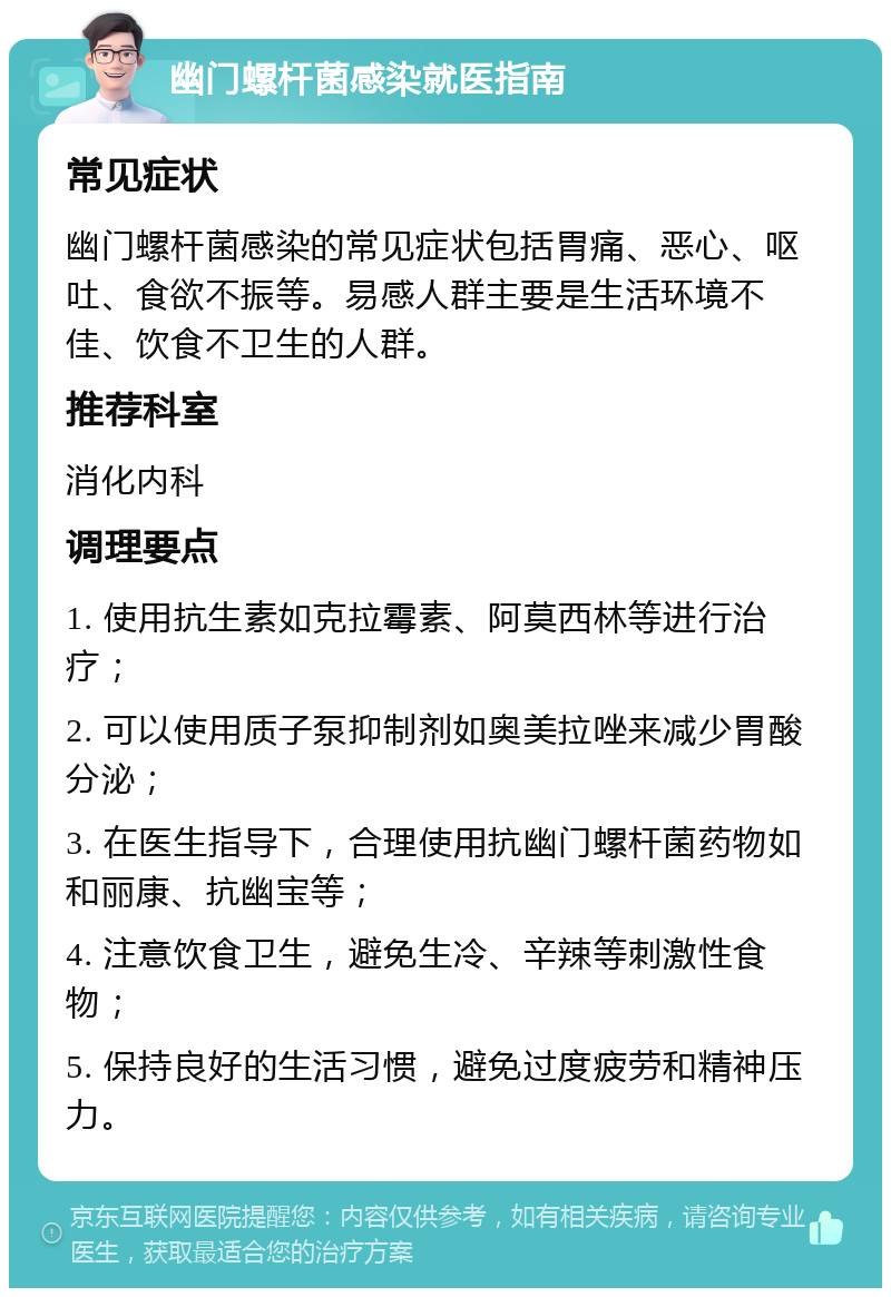 幽门螺杆菌感染就医指南 常见症状 幽门螺杆菌感染的常见症状包括胃痛、恶心、呕吐、食欲不振等。易感人群主要是生活环境不佳、饮食不卫生的人群。 推荐科室 消化内科 调理要点 1. 使用抗生素如克拉霉素、阿莫西林等进行治疗； 2. 可以使用质子泵抑制剂如奥美拉唑来减少胃酸分泌； 3. 在医生指导下，合理使用抗幽门螺杆菌药物如和丽康、抗幽宝等； 4. 注意饮食卫生，避免生冷、辛辣等刺激性食物； 5. 保持良好的生活习惯，避免过度疲劳和精神压力。